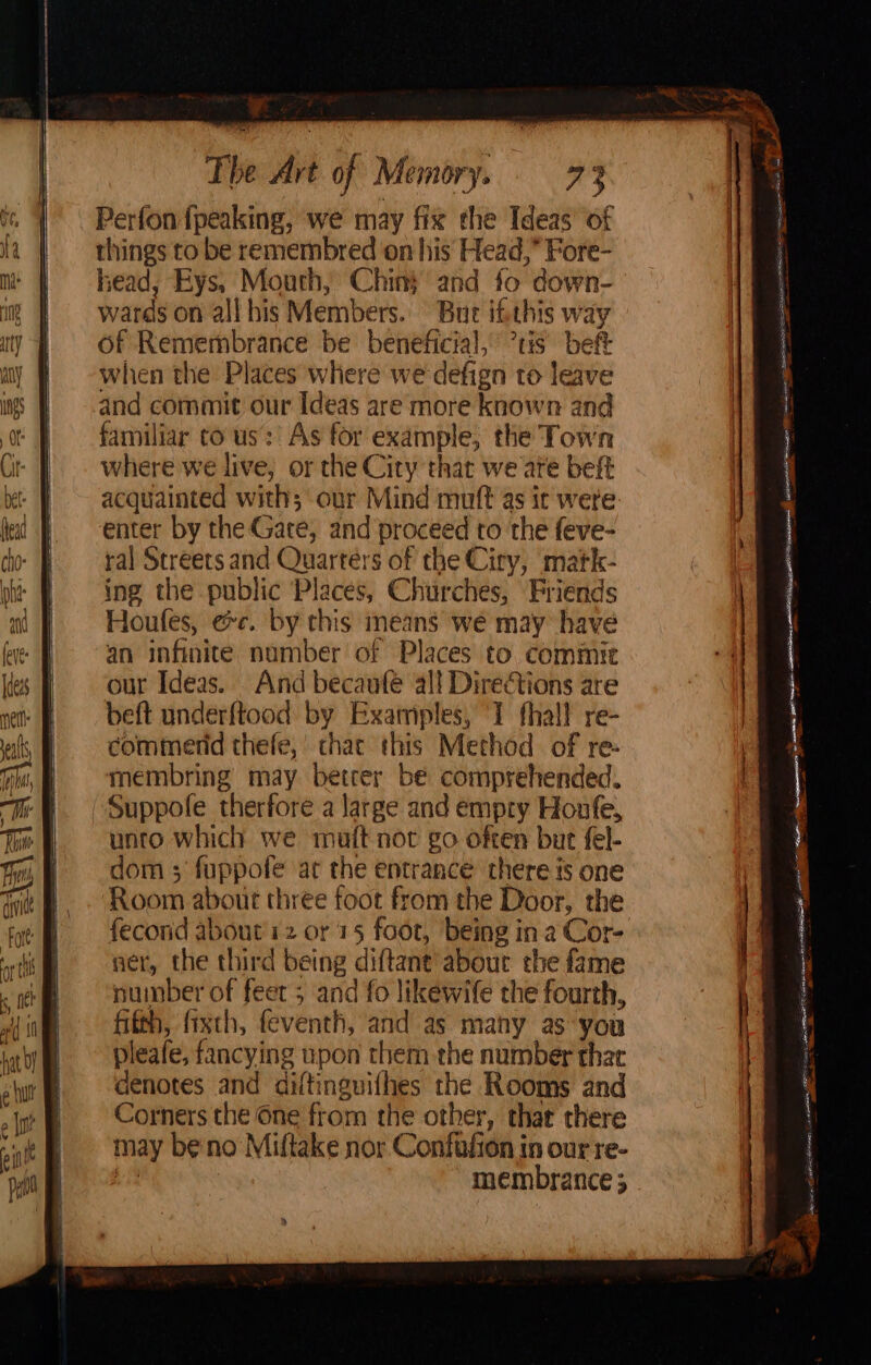 Perfon{peaking, we may fix the Ideas’ of things to be remembred on his Head,” Fore- head, Eys, Mouth, Chin} and fo down- wards on all his Members. Bue ifithis way of Remembrance be beneficial, tis bef when the Places where we defign to leave and commit our Ideas are more known and familiar to us: As for example, the Town where we live, or the City that we ate beft acquainted with; our Mind muft as it were enter by the Gate; and proceed to the feve- ral Streets and Quarters of the Ciry, matk- ing the public Places, Churches, Friends Houfes, ee. by this means we may have an infinite number of Places to. commit our Ideas. And becaufe al] Directions are beft underftood by Examples, 1 fhall re- commerid thefe,’ chac this Method of re- membring may better be comprehended. Suppofe therfore a large and empty Honfe, unto which we muft noc go often but fel- dom ; fuppofe at the entrance there is one ‘Room about three foot from the Door, the fecorid about'12 or 15 foot, being ina Cor- ner, the third being di ftane about the fame number of feet ; and fo likewife che fourth, fifth, fixth, feventh, and as many as-you pleafe, fancying upon them the number that denotes and difti inguifhes the Rooms and Corners the One from the other, thar there may be no Miftake nor Confufion in our re- membrance ; SS eo —— FLT a arte mace) watt Sate TS S3 S = mee — < = ny <= c —