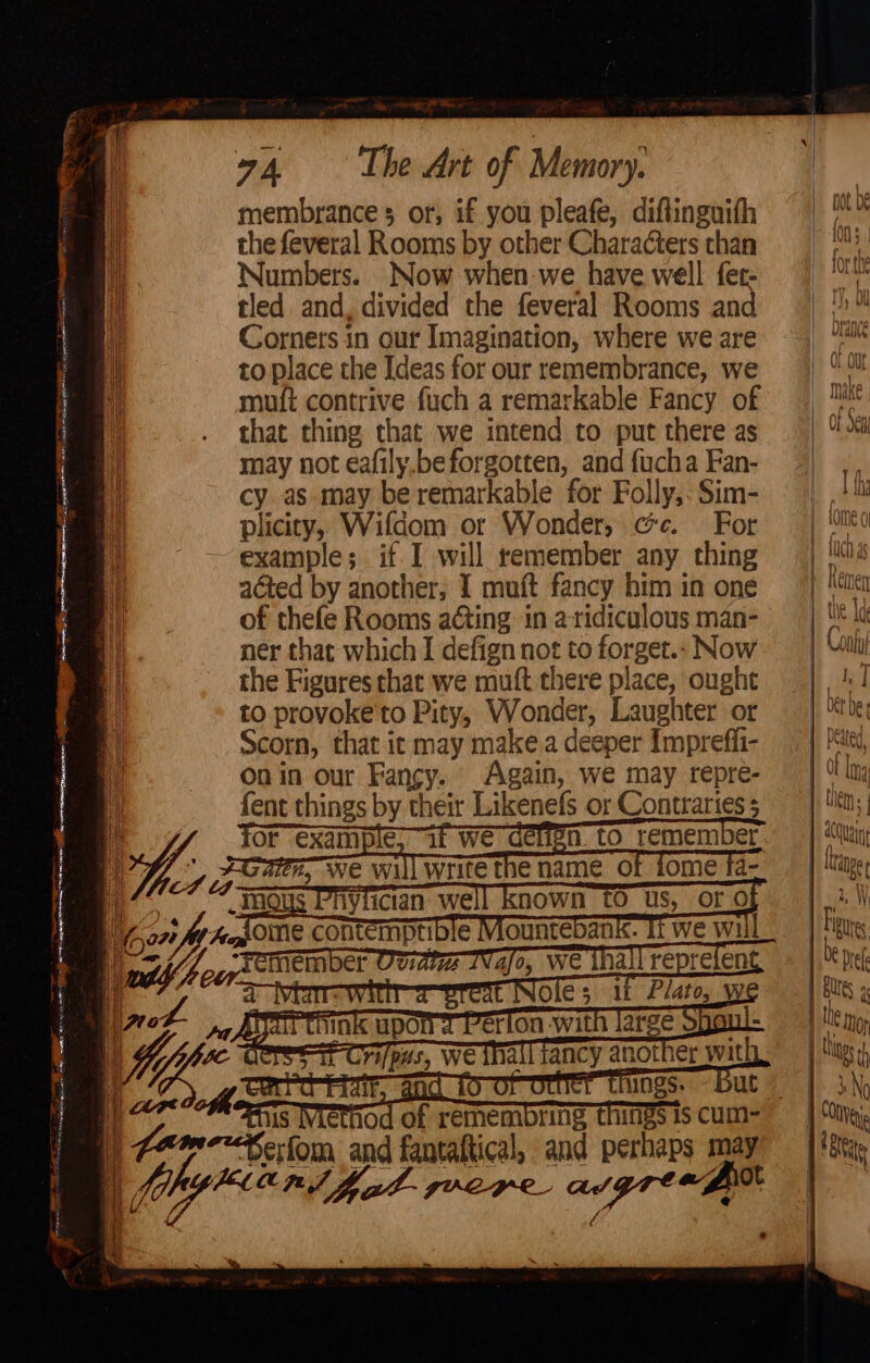 eae ¥ ae 1 SE Va A er SEP NRE NR SERIA preteen me) i ie Dh ap ns. sae rehearing ie ae, Cee aa ae eager i | I Fe en stetee LAT ciaacia, LAP i — membrance’s or, if you pleafe, diftinguifh the feveral Rooms by other Characters than Numbers. Now when we have well fet- tled and, divided the feveral Rooms and Corners in our Imagination, where we are to place the Ideas for our remembrance, we muft contrive fuch a remarkable Fancy of that thing that we intend to put there as may not eafily.beforgotten, and fucha Fan- cy as may be remarkable for Folly, Sim- plicity, Wifdom or Wonder, cc. For nies if I will remember any thing acted by another; I muft fancy him in one of thefe Rooms acting in aridiculous man- ner that which I defign not to forget.» Now the Figures chat we muft there place, ought to provoke'to Pity, Wonder, Laughter or Scorn, that ic may make a deeper Imprefi- On in our si Again, we may repre- fent things by their Likenefs or Contraries 5 OF example, if we cenen. tO remember. ti, we Will write tne name ot fome ta- and fantattical, re Be i may JVCHYL Ad a fic Of Out make 0] Seni Lome 0 LUCID 49 Reten Con