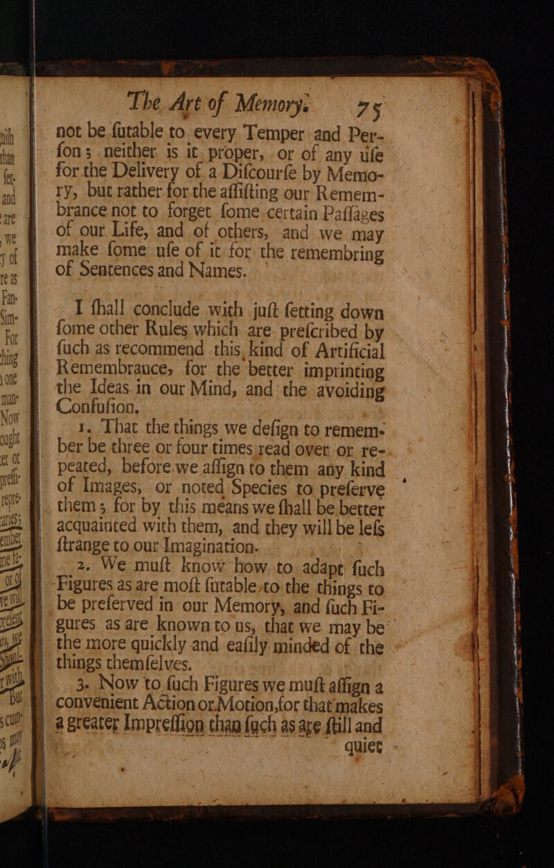 —— {=< 2 => <= i cd <o_ — \oo —— — “> oe 7 The Art of Memory, 775 not be. futable to every Temper and Per- fon; neither. is it. proper, or of any uf for the Delivery of, a Difcourfe by Memo- ry, but rather. for the affitting our Remem- brance not to forget fome.certain Paflaves of our Life, and of others, and we may make fome nfe of it for the remembring of Sentences and Names. I fhall conclude with juft fetting down fome other Rules which are. prefcribed by {uch as recommend this, kind of Artificial Remembrance, for the better imprinting the Ideas in our Mind, and the avoiding Confufion, | 1. That the things we defign to remem- ber be three or four times read over or re- peated, before.we affign to them any kind of Images, or noted Species to preferve be preferved in our Memory, and fuch Fi- gures. as are known to us, that we may be’ the more quickly and eafily minded of the things chemfelves. 3. Now to fuch Figures we muft affign a a greater Impreflion than fach as age ftill and quiet —_ Sor = Sines rORE aE RET eee ioe sate Weseaietd Cpa STORE SSE TS re hecgeres) aguante Stina RR Aa cee j i is TO we TONG tO parata . ea, os aeaae a aera