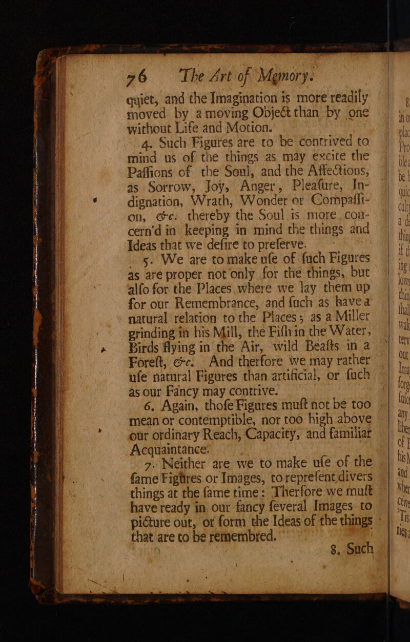ES PS AE ARs BTM eS; Se eo mS rate 2 fF OO 76 = The Art of Memory. quiet, and the Imagination is more readily moved by a moving Object than by one without Life and Motton. 4. Such Figures are to be contrived ta mind us of the things as may excite the Paffions of the Soul, and the Affections, as Sorrow, Joy, Anger, Pleafure, In- dignation, Wrath, Wonder or Compatli- on, ee. thereby the Soul is more. con- cern’d in keeping in mind the things and Ideas that we defire to preferve. | 5. We are to make nfe of fach Figures as are proper not only for the things, but alfo for the Places, where we jay them up for our Remembrance, and {ach as havea natural relation to the Places; as a Miller grinding ia his Mill, the Fifhin the Water, Birds flying in the Air, wild Beafts in 2 Foreft, ee: And therfore we may rather ufe natural Figures than artificial, or fuch as our Fancy may ccntrive. 6. Again, thofe Figures muft not be too mean or contemptible, nor too high above our ordinary Reach, Capacity, and familar Acquaintance: 7. Neither are we to make ufe of the fame Figtires or Images, to reprefent divers things at the fame time: Therfore we muft have ready in, our fancy feveral Images. to that are to be remembred. » , 8, Such | ne o = —— BPs ==, Soe gs See eS = = = = on” = “J c