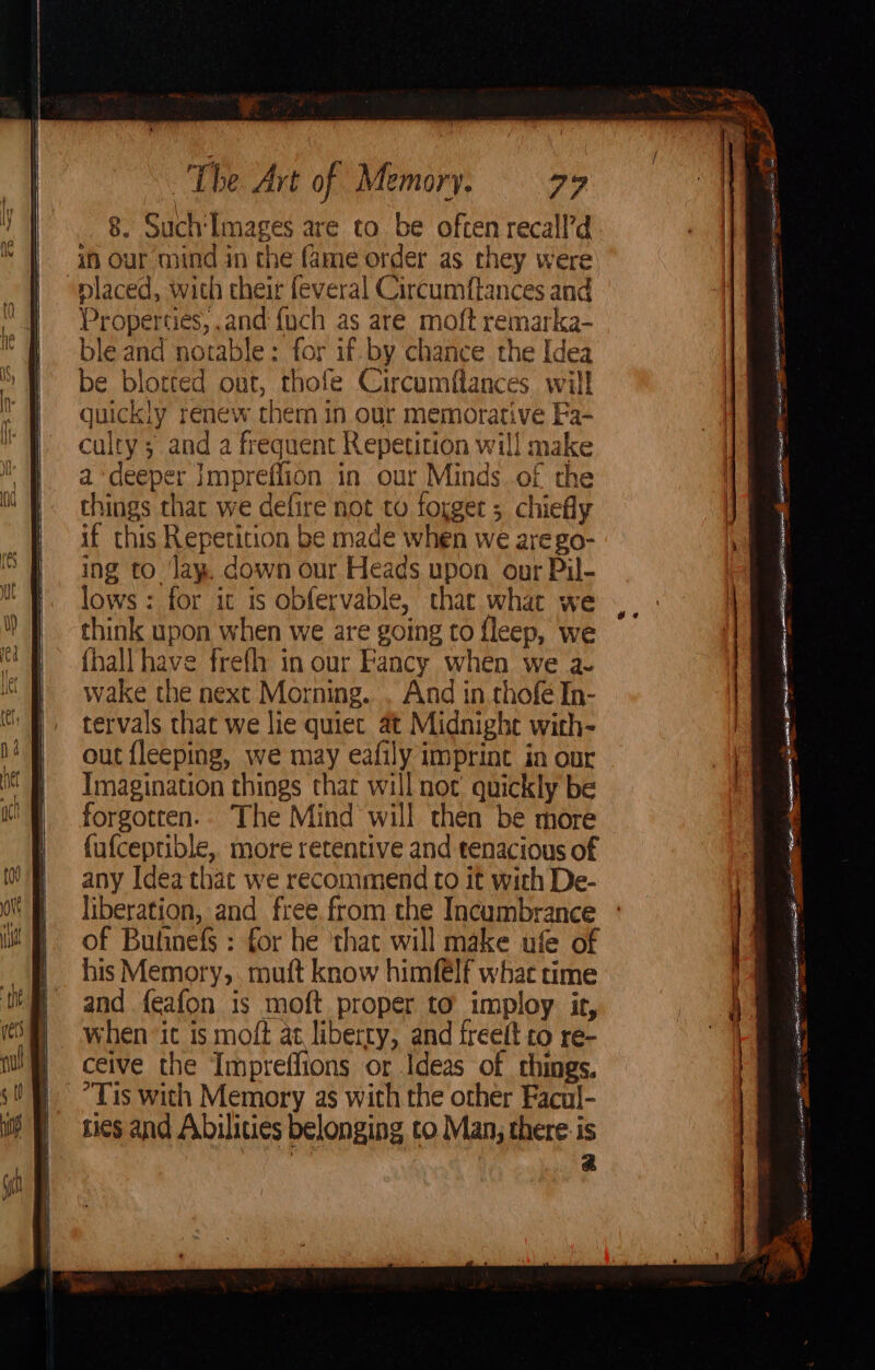 8. Such'Images are to be often recall’d “placed, with their feveral Circumftances and Properties, and {uch as are moft remarka- ble and notable: for if by chance the Idea be blotted out, thofe Circumflances wil! quickly renew them in our memorative Fa- culty; and a frequent Repetition will make a ‘deeper Impreflion in our Minds of the things chat we defire not to forget ; chiefly if this Repetition be made when we arego- ing to lay. down our Heads upon our Pil- lows: for it is obfervable, that what we think upon when we are going to fleep, we {hall have frefh in our Fancy when we a- wake the next Morning... And in thofé In- tervals that we lie quiet at Midnighe with- out fleeping, we may eafily imprint in our Imagination things that will not’ quickly be forgotten.. The Mind will then be more fufceptible, more retentive and tenacious of any Idea thac we recommend to it with De- liberation, and free. from the Incumbrance of Bulinefs : for he ‘that will make ufe of his Memory, muft know himf€lf what time and feafon is moft proper to imploy it, when ‘ic is moft at liberty, and freeft to re- ceive the Impreffions or Ideas of things. “Tis with Memory as with the other Facul- Lies and Abilities belonging to Man, there is | a pegs Smo} 3 oS ae on ao ena gg nations a 4 Eager a: eames | ga aE So