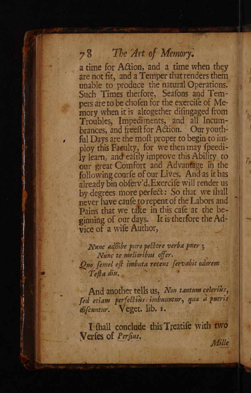 ee er gg aie cgh naman Se ee Ss At oe. ~~ os ; aN cu deaes So aoa mF . _.A sa Clea see 58 . The Art of Memory: a time for Action, and a time when they are not fic, and a Temper that renders them ly learn, and’eafily improve this Ability to our great Comfort and Advantage in the following courfe of our Lives. And as it has already bin obferv’d,Exercife will render us by degrees more perfect: So that we fhall never have caufe rorepent of the Labors and Pains that we take in this cafe ac the be- ginning of our days. It istherfore the Ad- Nane adbibe puro pettore verba puer 5 Nunc te melioribus offer. | Ono femel eft imbuta recens fervabit odorem Tefta din, : And another tells us, Non tantum celerits, Jed etiam perfettins: imbuuntur, que a pueris difeuntur. Veget. lib. 1. Tthall conclude this Treatife with two Vertes of Perfius. ae. ; Mille ae