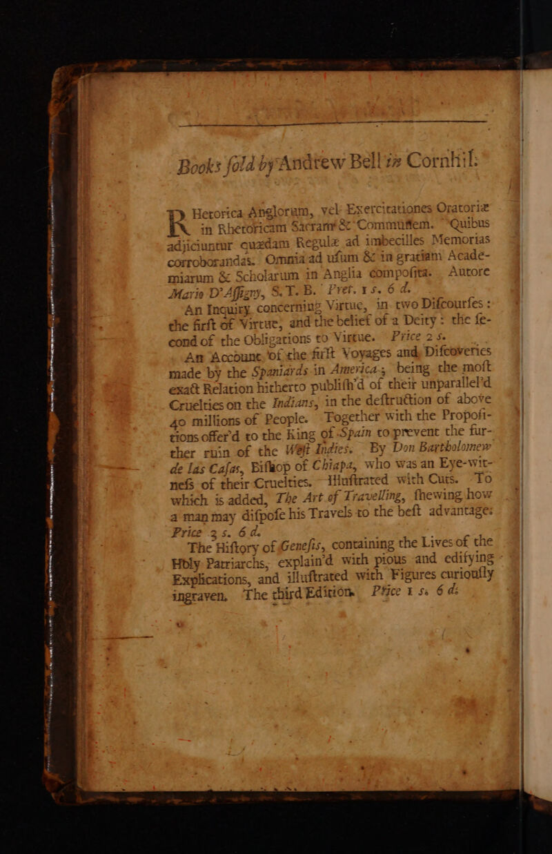 ~ t * € Books fold oy Andtew Bell zz Cornhil: woe AO TE ow REE rae. — F). Herorica Ang! Oram, YER Esercicatianes Oratoriz r\ in Rheroricam Sacramfee Com mufiem. Quibus Hiciuntur quam 2 Regulz ad imbecilles Memorias t mia ad usm 8010 pr ratiam Acade- ofit a. Autore ¥ eal 1m esr AEN e as ras oO on 2 f aoe cor robora miarum &amp; Moats um in Anglia Maria Bein. STB. Pret. 15. 6 d. In \cerming Virtue, in. two Difcourfes erft of Virtue, and the belief of a De ity : the fe- t) aa mon ne a MUR % Sa my S or ‘ cond of the Obligations co Virtue. Price 2 S. Am Account, ‘of che furlt V¢ ayages in Difcoverics made by the Sp: midvds-in America, being the moft at Relation hitherco publifh’d of their unparall lel id Cruelties on the Indians, in the deftruétion of abo 40 millions of Peop! le. Fogeth ler with the Propofi rions ofer'd to the King of Spain to prevent the fur- ch er ruin of the Wet Indies. — By Don Bartholomes at i fe Las Caja, Bifaop of Chigpz, who was an reas i 7 ‘ai go = 2 | nefs of their eons ies. ~ iHuftrated with Cuts. ) which is added, Ze Art of anes fhewing how 4 man may difpofe his Travels to thé beft advantage: Price 35 . 6 ale ; The Hiftory of Genefis, containing the Lives of the Holy: Parriarchs, explain’d with pious and edifying oS, and illuftrated with sincagii curioul fly ingraven, ‘The third Editiom Pfice i ss 6 d: rear ma ily eer 4 — Te gor enw