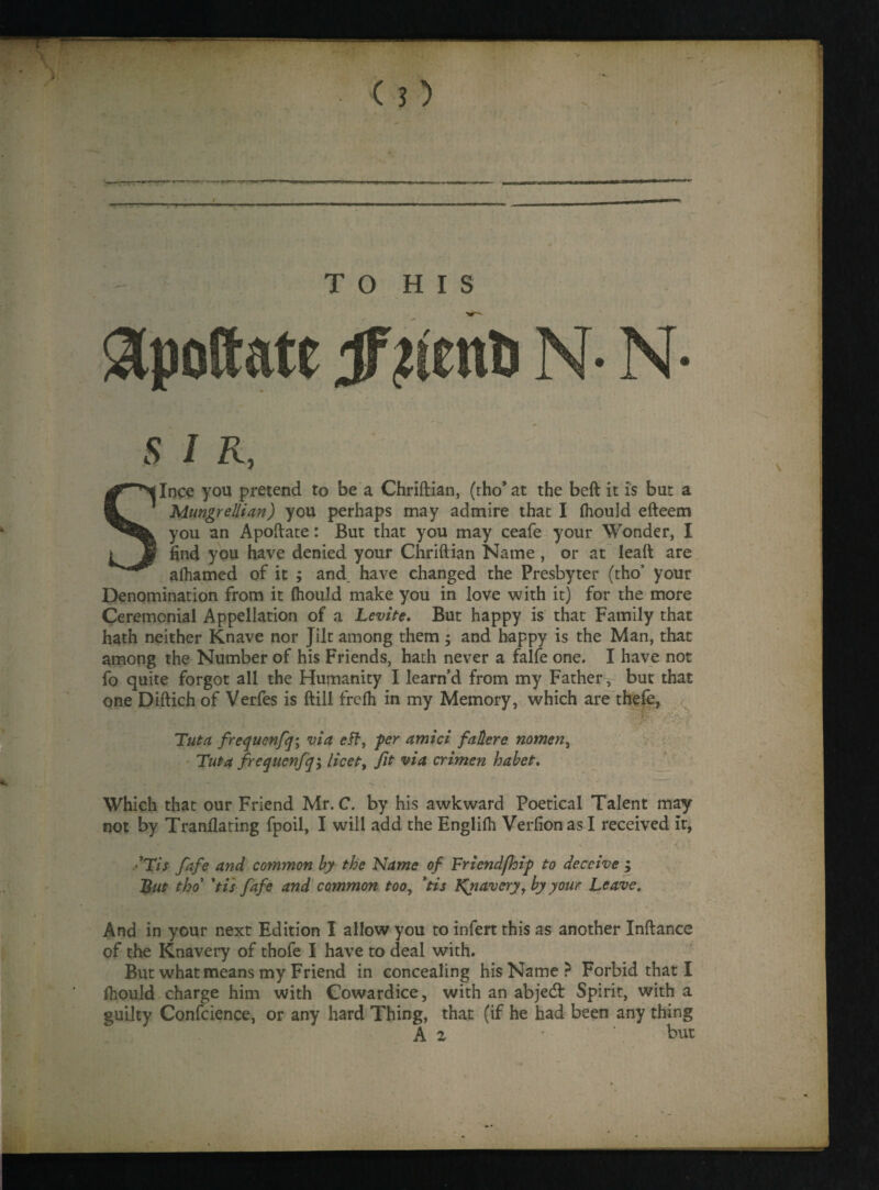 T O H I S &poftate ##enfc N- N S I R, Since you pretend to be a Chriftian, (tho* at the beft it is but a Mungrellian) you perhaps may admire that I fliould efteem you an Apoftate: But that you may ceafe your Wonder, I find you have denied your Chriftian Name , or at leaft are aftiamed of it ; and have changed the Presbyter (tho’ your Denomination from it fliould make you in love with it) for the more Ceremonial Appellation of a Levin. But happy is that Family that hath neither Knave nor Jilt among them ; and happy is the Man, that among the Number of his Friends, hath never a falfe one. I have not fo quite forgot all the Humanity I learn’d from my Father, but that one Diftich of Verfes is ftill frelh in my Memory, which are thefe, •, f5 ■ Tut a frequenfq\ via eft, per amici falter e nomen, Tut a frequenfq^ licet, fit via crimen habet. Which that our Friend Mr. C. by his awkward Poetical Talent may not by Tranfiating fpoil, I will add the Englilh Verfion as I received it, Tis fafe and common by the Name of Triend(hip to deceive > But tho 'tis fafe and common too, *tis Rnavery, by your Leave. And in your next Edition I allow you to infert this as another Inftance of the Knavery of thofe I have to deal with. But what means my Friend in concealing his Name? Forbid that I fliould charge him with Cowardice, with an abjedt Spirit, with a guilty Confcience, or any hard Thing, that (if he had been any thing A z but