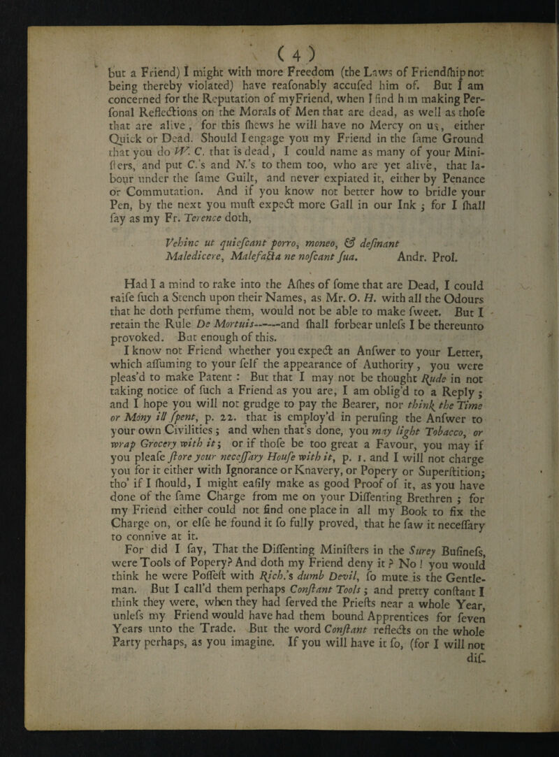 being thereby violated) have reafonably accufed him of. But I am concerned for the Reputation of my Friend, when I find h m making Per- fonal Refk&ions on the Morals of Men that are dead, as well as thofe that are alive , for this (hews he will have no Mercy on us, either Quick or Dead. Should I engage you my Friend in the fame Ground that you do W. C. that is dead, I could name as many of your Mini- fters, and put C.’s and N.’s to them too, who are yet alive, that la¬ bour under the fame Guilt, and never expiated it, either by Penance or Commutation. And if you know not better how to bridle your Pen, by the next you mud expedt more Gall in our Ink ; for I (hall fay as my Fr. Terence doth, Vehinc ut quicfcant porro, moneo, & definant Maledicere, Malcfafta ne nofeant fua. Andr. Prol. * j Had I a mind to rake into the Allies of fome that are Dead, I could raife fuch a Stench upon their Names, as Mr. O. H. with all the Odours that he doth perfume them, would not be able to make fweet. But I retain the Rule De Mortuis--and fhall forbear unlefs I be thereunto provoked. Bat enough of this. I know not Friend whether you expedt an Anfwer to your Letter, which alTuming to your felf the appearance of Authority, you were pleas’d to make Patent : But that I may not be thought fyide in not taking notice of fuch a Friend as you are, I am oblig’d to a Reply; and I hope you will not grudge to pay the Bearer, nor thinly the Time or Mony ill {pent, p. 22. that is employ’d in perufing the Anfwer to your own Civilities ; and when that’s done, you may light Tobacco, or wrap Grocery with it; or if thofe be too great a Favour, you may if you pleafe {loreyour necejftary Houfe with it, p. j. and I will not charge you for it either with Ignorance or Knavery, or Popery or Superftition; tho* if I fhould, I might ealily make as good Proof of it, as you have done of the fame Charge from me on your DilTenting Brethren ; for my Friend either could not find one place in all my Book to fix the Charge on, or elfe he found it fo fully proved, that he faw it neceffary ro connive at it. For did I fay, That the DilTenting Minifters in the Surey Bufinefs, were Tools of Popery? And doth my Friend deny it ? No ! you would think he were PolTeft with fy’ch.’s dumb Devil, fo mute is the Gentle¬ man. But I call’d them perhaps Conftant Tools ; and pretty conftant I think they were, when they had ferved the Priefts near a whole Year, unlefs my Friend would have had them bound Apprentices for feven Years unto the Trade. But the word Conftant refle&s on the whole Party perhaps, as you imagine. If you will have it fo, (for I will not dif.