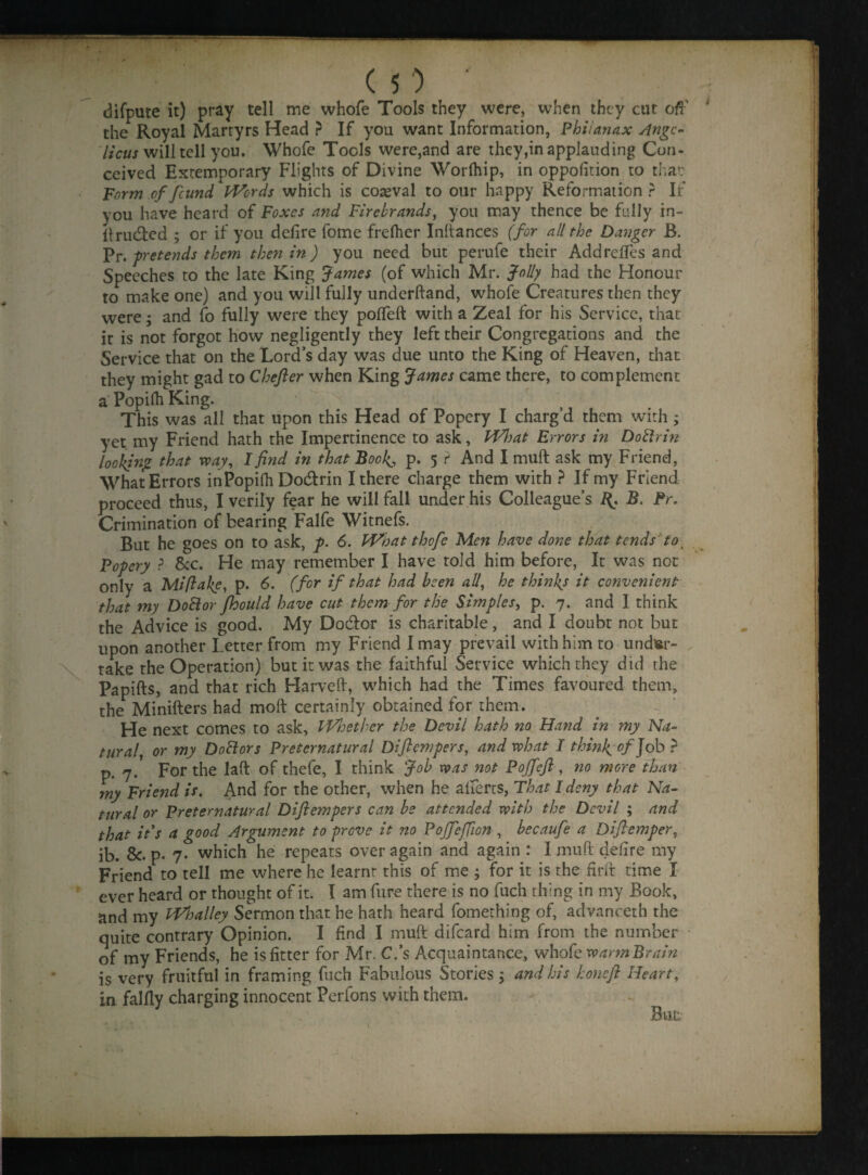 difpute it) pray tell me whofe Tools they were, when they cut ofh the Royal Martyrs Head ? If you want Information, Phiianax Ange¬ lica will tell you. Whofe Tools were,and are they,in applauding Con¬ ceived Extemporary Flights of Divine Worlhip, in oppolition to that Form of found Words which is coeval to our happy Reformation ? If you have heard of Foxes and Firebrands, you may thence be fully in¬ truded ; or if you defire fome frefher Inftances (for all the Danger B. Pr. pretends them then in) you need but perufe their AddrefTes and Speeches to the late King James (of which Mr. Jolly had the Honour to make one) and you will fully underhand, whofe Creatures then they were; and fo fully were they poffeft with a Zeal for his Service, that ir is not forgot how negligently they left their Congregations and the Service that on the Lord’s day was due unto the King of Heaven, that they might gad to Chefter when King James came there, to complement a Popifh King. ^ This was all that upon this Head of Popery I charg’d them with; yet my Friend hath the Impertinence to ask, FI7!)at Errors in Doftrin looking that way, I find in that Book, p. 5 ? And I muft ask my Friend, What Errors inPopifh Dodrin I there charge them with ? If my Friend proceed thus, I verily fear he will fall under his Colleague’s R. B. Pr. Crimination of bearing Falfe Witnefs. But he goes on to ask, p. 6. What thofe Men have done that tends tot Popery ? &c. He may remember I have told him before, It was not only a Mi fake, p. 6. (for if that had been all, he thinks it convenient that my Dottor fhould have cut them for the Simples, p. 7. and I think the Advice is good. My Dodor is charitable, and I doubt not but upon another Letter from my Friend I may prevail with him to under¬ take the Operation) but it was the faithful Service which they did the Papifts, and that rich Harveft, which had the Times favoured them, the Minifters had moft certainly obtained for them. He next comes to ask. Whether the Devil hath no Hand in my Na¬ tural, or my Doctors Preternatural Diftempers, and what I think of Job ? p. 7. For the laft of thefe, I think Job was not Poffeft , no more than my Friend is. And for the other, when he alferts. That I deny that Na¬ tural or Preternatural Diftempers can be attended with the Devil ; and that its a good Argument to prove it no Poffeffon , becaufe a Diftemper, ib. &. p. 7. which he repeats over again and again: I muft delire my Friend to tell me where he learnr this of me ; for it is the firft time I ever heard or thought of it. I am fure there is no fuch thing in my Book, and my Whatley Sermon that he hath heard fomething of, advanceth the quite contrary Opinion. I find I muft difeard him from the number of my Friends, he is fitter for Mr. C.’s Acquaintance, whofe warm Brain is very fruitful in framing fuch Fabulous Stories 5 and his honeft Heart, in falfly charging innocent Perfons with them.