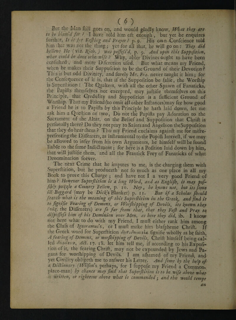 ( O : ■: .v:'-:. But the Man ftill goes on, end would gladly know, What they are to be blam'd for ? I have told him eft enough , but yet he enquires further, Is it fry Faffing and Prayer ? p. 9. f-Jis own Confcience told him that was not the thing ; yet for ail that, he will go on : They did believe He ( viz. Ifich. ) was poffcfs'd, p. 9. And upon this Suppofttion, what could be done otheiwife ? Why, abler Divines ought to have been ccnfulted , and more DTcretion ufed. But what means my Friend, when he makes their Suppoliiion to be the Ground of their Devotion? 1 h s is but odd Divinity, and furely Mr. Fra. never taught it him; for the Confluence of it is, that if the Suppolition be falfe, the Worlhip is Superftition : The Quakers, with all the other Spawn of Fanaticks, the Papifts themfelves not excepted, may juftifie themfclves on this Principle, that Credulity and Suppolition is a fufficient Ground of Worlhip- That my Friend (to omit all other Inftances)may fee how good a Friend he is to Papifts by this Principle he hath laid down, let me ask him a Quefticn or two, Do not the Papifts pay Adoration to the Sacrament of the Altar, on the Belief and Suppolition that Chrift is perfonaliy there? Do they not pray to Saintsand Angels on theSuppolition that they do hear them ? Tho my Friend exclaims againft: me for mifre- prefenting the Diflenters, as inftrumental to the Popilh Intereft, if we may be allowed to infer from his own Arguments, he himfelf will be found liable to the fame Indi&ment; for here is a Polition laid down by him, that will juftifie them, and all the Frantick Frey of Fanaticks of what Denomination foever. The next Crime that he imputes to me, is the charging them with Superftition, but he produceth not fo much as one place in all my Book to prove this Charge ; and have not I a very good Friend of him ? However Superftition is a long Word, and as Englifh, it may pofi¬ fthly pu^fte a Country Fellow, p. 10. Nay , he knows not, but its feme ill Boggard (may be Dicl(s Blanket) p. 11. But if a Scholar fhould fearch what is the meaning of this Superflition in the Greeks and find it to fignifie Fearing of Demons, or Worfhipping of Devils, its known they fvi\. the Diftenters) are fo far from that, that they Fafi and Pray to difp’offefs him of his Dominion over Men, as here they did, ib. I know not here what to do with my Friend, I muft either rank him among the Clafs of Ignoramus's, or I muft make him bJafpheme Chrift. If the Greek word for Superftition lignifie wholly as he faith, A fearing of Demons, or worfhipping of Devils, Chrift himfelf being cal¬ led Au^cvicv, A3. 17, 18. let him tell me, if according to hisExpofi- non of it, the fearing Chrift, may not be expounded by Jews and Pa¬ gans for worfhipping of Devils. I am alhamed of my Friend, and yet Civility obligeth me to anfwer his Letter. And feme by the help of a DiPt ion ary (Wilfcns perhaps, for I fuppofe my Friend a Common¬ place-man) by chance may find that Superftition is to be wife above what /.r written, or righteous above what is commanded; and this would tempt an