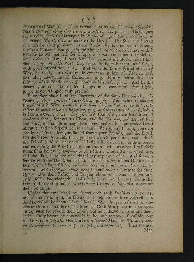 an impartial Man (filch as my Friend is) to cry cut\ Oh, what a Slander! This is that very thing they are moft averfe to, Sec. p. i r. andfo he goes on, making filch an Harangue in Perfon of a pert Scotch Presbyter, as his Friend Mr. C. ufed to make to the Devil. The Sroick in Lucian at a lofs for an Argument cries out & fo cries out my Friend, O'what a Slander ! But what is the Slander, or where to be me: with ? Becaufe he Will not tell, for I fuppofe he was confcious to himfelf of foul, dilboneft Play, I was forced to exarnin my Book, and I find that1 I charge Mr. C.’s Frothy Conferences (as he calls themj with Satany With grofs Superftition, p. 74. And what thinks my Friend of them ? Why, he freely joins With me in condemning Mr. C.’s Fancies, and, he doubts, unwarrantable Colloquies, p. 3. Really Friend this is an Inftarice of tlie Moderation, Jo. commends you for p. 32. And by this means you are like to fet Things in a wonderful clear Light, p. 30. as you vainglorioufly pretend. In another place I call the Narrative of the Surey Demoniack, The Spawn of their conceived Superftition, p. 73. And what thinks my Friend of it ? Why, from the ft-ft time he heard of it, he did really believe it Would prove an Impofturey p. 3. and that it was always fufpecled by him as a Cheat, p. 22. Say you fo ? Out of thy own Mouth will I condemn thee ; for was it a Cheat, and did Mr. Jolly and the reft Faft and Pray, and confer among therrifelves, and with a pretended Devil about it, and no Superftition in all this? Verily, my Friend, you dare not fpeak Truth, left you fhould Ihame your Friends, and the Devil* On thefe two Accounts I charge them with.Superftition, and I think my Friend (tho’ he is none of the belt) will warrant me in them both; and excepting the Word that is fometimes ufed , as when I call their Ftafinefs in believing Dugdale to be Pofteft , a fuperftitious Credulity, and the like, I do not find that I fay any more of it. And for con¬ ferring With the D6vil, let me ask him according to his Dictionaries Definkion' of Superftition, Whether they were not wife above what is written, and righteous above what is commended ? I repeat the fame Query, aS to their Falling and Praying about what was an Impofture, as himfelf acknowledgeth , and thence leave any but my Ironically Impartial Friend to judge, whether my Charge of Superftition againft theim be unjuft. Under the fame Head my Friend doth rank Divificns, p. 10, n. and in this he is right, for Divifions are f^ldom free from Superftition. And how doth he deport himfelf here ? Why* he pretends not to vin¬ dicate them as in other Cafes from the Guilt of it; for it is fo noto¬ rious, Men fee it with their Byes ; but he endeavours to juftifie them in it. Only before he engages in it, he muft remove, if poftible, out of the way a frightful Word, which a learned Man, no Diffenter, calls an Ecclefiaftical Scare-crow, p. 12. yclep’d Schifmatid% That learned Man