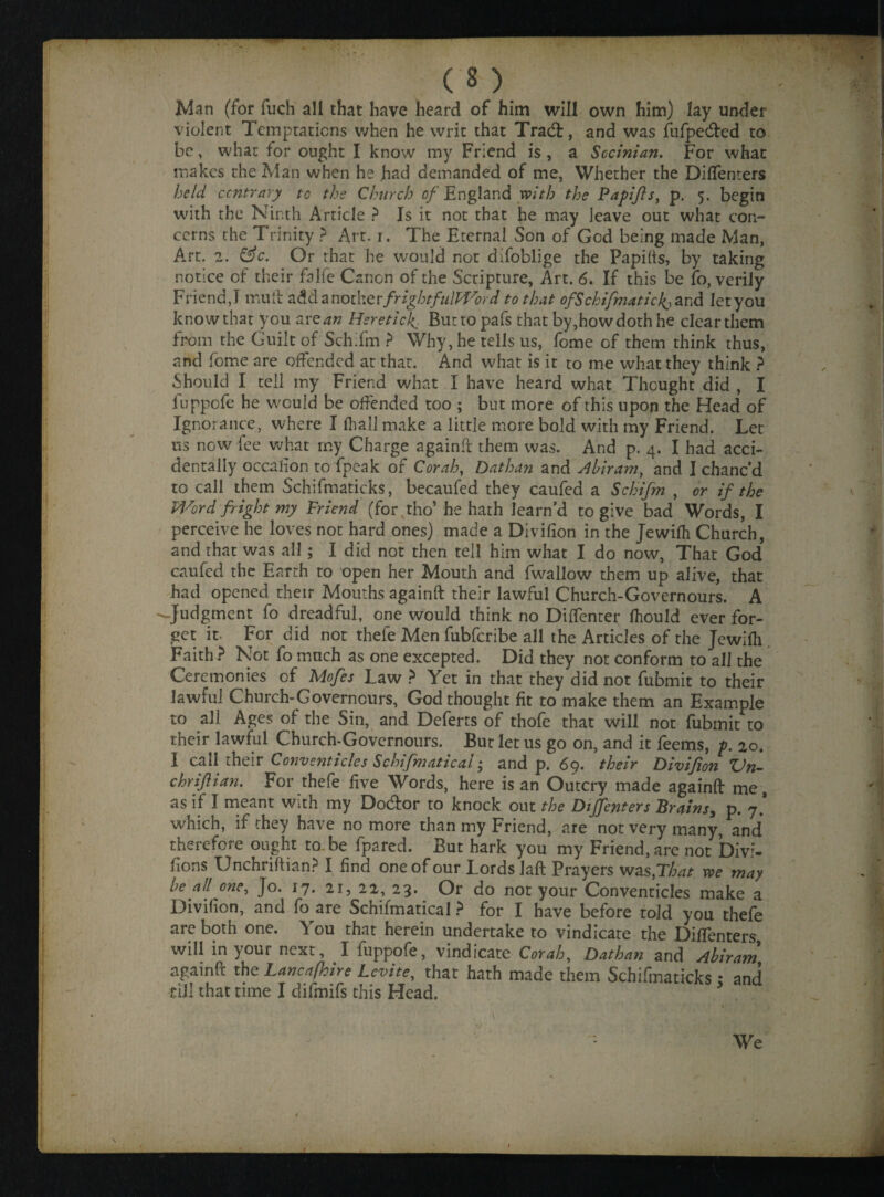 Man (for fuch all that have heard of him will own him) lay under violent Temptations when he writ that Tracft, and was fufpedfed to be, what for ought I know my Friend is , a Sccinian. For what makes the Man when he had demanded of me, Whether the Diffenters held contrary to the Church of England with the Papifts, p. 5. begin with the Ninth Article ? Is it not that he may leave out what con¬ cerns the Trinity ? Art. 1. The Eternal Son of God being made Man, Art. 2. &c. Or that he would not difoblige the Papifts, by taking notice of their falfe Canon of the Scripture, Art. 6, If this be fo, verily Friend,! mull add another frightfulWord to that of Schifmaticks and let you knowthar you arean Hsretick. Burtopafs that by,howdothhe clear them from the Guilt of Schifm ? Why, he tells us, fome of them think thus, and fome are offended at that. And what is it to me what they think ? Should I tell my Friend what I have heard what Thought did , I fuppofe he would be offended too ; but more of this upon the Head of Ignorance, where I (hall make a little more bold with my Friend. Let us now lee what my Charge againft them was. And p. 4. I had acci¬ dentally occafion to fpeak of Corah, Dathan and Ahiram, and I chanc’d to call them Schifmaticks, becaufed they caufed a Schifm , or if the Word fright my Friend (for , tho’he hath learn’d to give bad Words, I perceive he loves not hard ones) made a Divifion in the Jewilh Church, and that was all; I did not then tell him what I do now, That God caufed the Earth to open her Mouth and fwallow them up alive, that had opened their Mouths againft their lawful Church-Governours. A --Judgment fo dreadful, one would think no Diffenter Ihould ever for¬ get in For did not thefe Men fubferibe all the Articles of the Jewilh Faith ? Not fo much as one excepted. Did they not conform to all the Ceremonies of Mofes Law ? Yet in that they did not fubmit to their lawful Church-Governours, God thought fit to make them an Example to all Ages of the Sin, and Deferts of thofe that will not fubmit to their lawful Church-Governours. But let us go on, and it feems, p. 20. I call their Conventicles Schifmatical and p. 69. their Divifion Vn- chrifian. For thefe five Words, here is an Outcry made againft me, as if I meant with my Docftor to knock out the Diffenters Brains, p. 7.* which, if they have no more than my Friend, are not very many, and therefore ought to.be fpared. But hark you my Friend, are not Divi- fions Unchriftian? I find one of our Lords laft Prayers was, That we may he all one, Jo. 17. 21, 22, 23. Or do not your Conventicles make a Divifion, and fo are Schifmatical ? for I have before told you thefe .are both one. You that herein undertake to vindicate the Diffenters will in your next, I fuppofe, vindicate Corah, Dathan and Ahiram againft the Lancafhire Levite, that hath made them Schifmaticks ; and till that time I difmifs this Head.