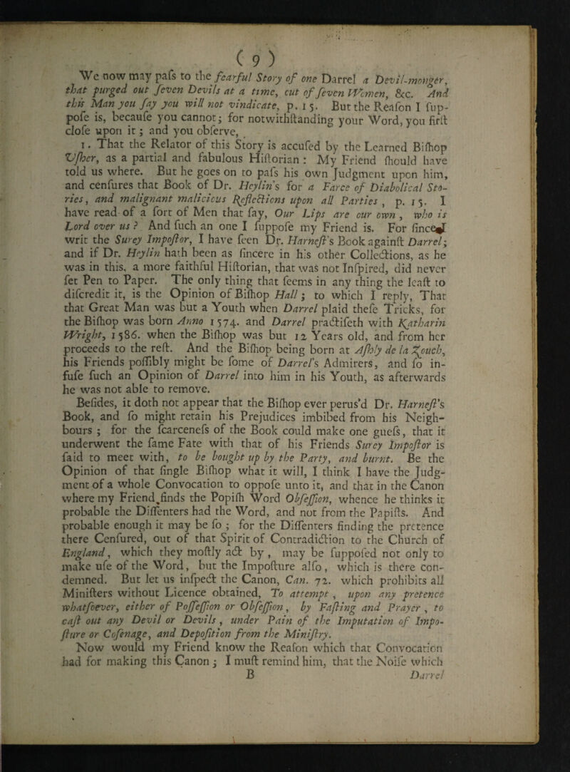 'Wc now may pafs to the fearful Story of one Darrel a Devil-monger, that purged out fteven Devils at a time, cut of feven Women, See. And this Man you fay you will not vindicate, p. 15. But the Reafon I fup- pofe is, becaufe you cannot- for notwithftand'ing your Word, you fir It clofe upon it; and you obferve, 1. That the Relator of this Story is accufed by the Learned Bilhop Vfhcr, as a partial and fabulous Hiftorian : My Friend fliouId have told us where. But he goes on to pafs his own Judgment upon him, and cenfures that Book of Dr. Beylins for a Farce of Diabolical Sto¬ ries, and malignant malicious peflettiens upon all Parties , p. 15. 1 have read of a fort of Men that fay, Our ljps are cur own , who is Lord over us ? And fuch an one I fuppofe my Friend is. For (ince*T writ the Surey Impoftor, I have feen Dr. BarneJFs Book againft Darrel; and if Dr. Beylin hath been as fincere in his other Colle&ions, as he was in this, a more faithful Hiftorian, that was not Infpired, did never fet Pen to Paper. The only thing that feems in any thing the lead: to diferedit it, is the Opinion of Bilhop Ball; to which I reply, That that Great Man was but a Youth when Darrel plaid thefe Tricks, for the Bilhop was born Anno 1574. and Darrel pradifeth with Katharin Wright, 1586. when the Bilhop was but 12 Years old, and from her proceeds to the red. And the Bilhop being born at Afhly de la Zfuch, his Friends polfibly might be fome of Darrel's Admirers, and fo in- fufe fuch an Opinion of Darrel into him in his Youth, as afterwards he was not able to remove. Befides, it doth not appear that the Bilhop ever perus’d Dr. Barneft's Book, and fo might retain his Prejudices imbibed from his Neigh¬ bours ; tor the fcarcenefs of the Book could make one guels, that it underwent the fame Fate with that of his Friends Surey Impoftor is faid to meet with, to be bought up by the Party, and burnt. Be the Opinion of that lingle Bilhop what it will, I think I have the Judg¬ ment of a whole Convocation to oppofe unto it, and that in the Canon where my Friend^finds the Popilh Word Obfeffion, whence he thinks it probable the Dilfenters had the Word, and not from the Papids. And probable enough it may be fo ; for the Dilfenters finding the pretence there Cenfured, out of that Spirit of Contradiction to the Church of England, which they moftly adfc by , may be fuppofed not only to make ufe of the Word, but the Impofture alfo, which is there con¬ demned. But let us infpedf the Canon, Can. 72. which prohibits all Minifters without Licence obtained. To attempt, upon any pretence what ft ever, either of Pojfeffion or Obfeffion, by Fafting and Prayer , to caft out any Devil or Devils , under Pain of the Imputation of Impo¬ fture or Coftnage, and Depofttion from the Miniftry. Now would my Friend know the Reafon which that Convocation had for making this Canon : I muft remind him, that the Noife which B Dane!