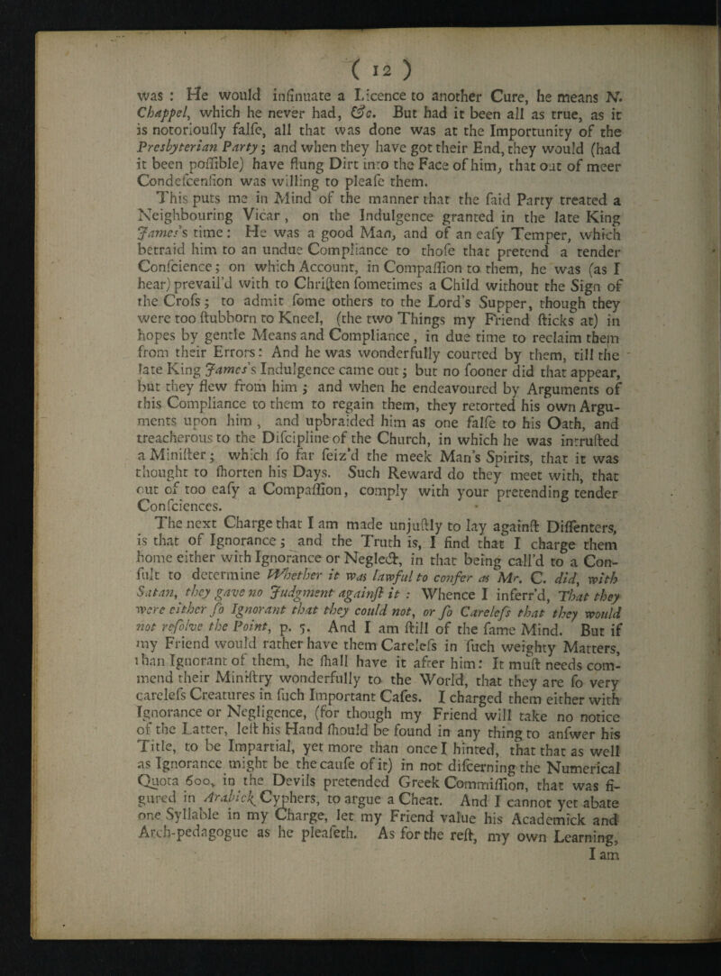 was : He would infinuate a Licence to another Cure, he means N. Chapped which he never had, &e. But had it been all as true, as ir is notorioufly falfc, all that was done was at the Importunity of the Presbyterian Party; and when they have got their End, they would (had it been pofiible) have flung Dirt inro the Face of him, that out of meer Condefceniion was willing to pleafe them. This puts me in Mind of the manner that the faid Party treated a Neighbouring Vicar , on the Indulgence granted in the late King James's time: He was a good Man, and of an eafy Temper, which betraid him to an undue Compliance to thofe that pretend a render Confcience; on which Account, in Compaffion to them, he was (as I hear) prevail’d with to Chriften fometimes a Child without the Sign of the Crofs; to admit fome others to the Lord’s Supper, though they were too ftubborn to Kneel, (the two Things my Friend (ticks at) in hopes by gentle Means and Compliance, in due time to reclaim thefn from their Errors: And he was wonderfully courted by them, till the - late King James's Indulgence came out; but no fooner did that appear, but they flew from him ; and when he endeavoured by Arguments of this Compliance to them to regain them, they retorted his own Argu¬ ments upon him , and upbraided him as one falfe to his Oath, and treacherous to the Difciplineof the Church, in which he was intruded a Miniller; which fo far feiz’d the meek Man’s Spirits, that it was thought to fhorten his Days. Such Reward do they meet with, that out of too eafy a Compaffion, comply with your pretending tender Confciences. The next Charge that I am made unjuftly to lay againd Diffenters, is that of Ignorance; and the Truth is, I find that I charge them home either with Ignorance or Negled, in that being call’d to a Con- fult to determine Whether it was lawful to confer as Mr. C. did, with Satan, they gave no Judgment againfl it : Whence I inferr’d, That they were cither fo Ignorant that they could not, or fo Carelcfs that they would not refolvc the Point, p. 5. And I am dill of the fame Mind. But if my Friend would rather have them Carelefs in Fuch weighty Matters, than Ignorant of them, he (hall have it after him: It mud needs com¬ mend their Minrdry wonderfully to the World, that they are fo very carelefs Creatures in fuch Important Cafes. I charged them either with Ignorance or Negligence, (for though my Friend will take no notice of the Latter, led his Hand flipuld be found in any thing to anfwer his Title, to be Impartial, yet more than once I hinted, that that as well as Ignorance might be thecaufe of it) in not difeerning the Numerical Quota 6oo, in the Devils pretended Greek Commiflion, that was fi¬ gured in Arabic^ Cyphers, to argue a Cheat. And I cannot yet abate one Syllable in my Charge, let my Friend value his Academick and Arch-pedagogue as he pleafeth. As for the red, my own Learning, I am