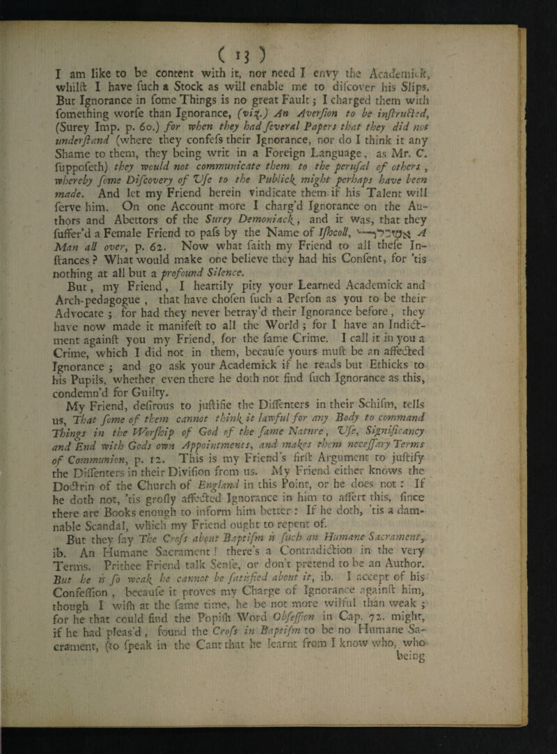 I am like to be content with it, nor need I envy the Academick, whilft I have fuch a Stock as will enable me to di(cover his Slips. But Ignorance in fome Things is no great Fault; I charged them with fomething worfe than Ignorance, (vi%.) An Averfion to be inftrutted, (Surey Imp. p. 60.) for when they had feveral Papers that they did not underftand (where they confefs their Ignorance, nor do I think it any Shame to them, they being writ in a Foreign Language, as Mr. C. fuppofeth) they would not communicate them to the perufal of others. , whereby feme Difcovery of ZJfe to the Publick might perhaps have been made. And let my Friend herein vindicate them-if his Talent will ferve him. On one Account more I charg’d Ignorance on the Au¬ thors and Abettors of the Surey Demoniac\, and it Was, that they fuffer’d a Female Friend to pafs by the Name of Jfhcoll\ A Man all over, p. 62. Now what faith my Friend to all thefe In- ftances ? What would make one believe they had his Confent, for *cis nothing at all but a profound Silence. But, my Friend, I heartily pity your Learned Academick and Arch-pedagogue , that have chofen fuch a Perfon as you to be their Advocate ; for had they never betray’d their Ignorance before, they have now made it manifeft to all the World ; for I have an Indid- ment againft you my Friend, for the fame Crime. I call it in you a Crime,which I did not in them, becaufe yours muft be an affeded Ignorance ; and go ask your Academick if he reads but Ethicks to his Pupils, whether even there he doth not find fuch Ignorance as this, condemn’d for Guilty. My Friend, defirous to juftifie the Diffenters in their Schifm, tells us, That fome of them cannot thinly it lawful for any Body to command Things in the THorfloip of God of the fame Nature, Vfe, Significancy and End with Gods own Appointments, and makes them necejfary Terms of Communion, p. 12. This is my Friend’s firft Argument to juftify the Diffenters in their Divifion from us. My Friend either knows the Dodrin of the Church of England in this Point, or he does not : If he doth not, *tis grofly affeded Ignorance in him to aflert this, fince there are Books enough to inform him better : If he doth, ’tis a dam¬ nable Scandal, which my Friend ought to repent ot. But they fay The Crofs about Baptifm is fuch an Humane Sacrament ib. An Humane Sacrament! there’s a Contradidion in the very Terms. Prithee Friend talk Senfe, or don’t pretend to be an Author. But he is fo weak he cannot be fatisfied about it, ib. I accept of his ConreiTion , becaufe it proves my Charge of Ignorance againft him, though I wifh at the fame time,’he be not more wilful than weak ; for he that could find the Popifh Word Obfeffwn in Cap. 72. might, if he had pleas’d , found the Crofs in Baptifm to be no Humane Sa¬ crament, (to fpeak in the Cant that he learnt from I know who, who