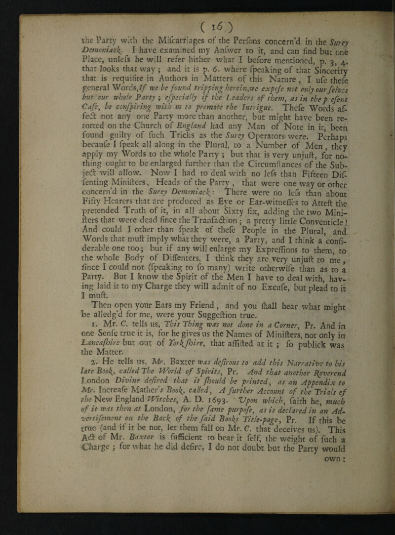 the Party with the Mifca triages of the Perfons concern’d in the Surey Demoniack- I have examined my Anfwer to it, and can find but one Place, unlels he will refer hither what I before mentioned, p. 3, 4. that looks that way ; and it is p. 6. where fpeaking of that Sincerity that is requilite in Authors in Matters of this Nature , I ufe thefe general Words,// we be found tripping herein,wc exprje net only our /elves but cur whole Party ; especially if the Leaders of them, as in theprefent Cafe, be confpiring with us to promote the Intrigue. Thefe Words a fi¬ fed not any one Party more than another, but might have been re¬ torted on the Church of England had any Man of Note in it, been found guilty of fuch Tricks as the Surey Operators were. Perhaps becaufe I fpeak all along in the Plural, to a Number of Men , they apply my Words to the whole Party ; but that is very unjuft, for no¬ thing ought to be enlarged further than the Circumftances of the Sub- je&- will allow. Now I had to deal with no lefs than Fifteen Dif- fenting Minifters, Heads of the Party , that were one way or other concern’d in the Surey Demoniac1^: There were no lefs than about Fifty Hearers that are produced as Eye or Ear-witnefies to Atteft the pretended Truth of it, in all about Sixty fix, adding the two Mini¬ fters that were dead fince the Tranfacftion • a pretty little Conventicle ! And could I other than fpeak of thefe People in the Plural, and Words that muft imply what they were, a Party, and I think a’confi- derable one too; but if any will enlarge my Expreffions to them, to the whole Body of Diffenters, I think they are very unjuft to me, fince I could not (fpeaking to fo many) write otherwife than as to a Party. But I know the Spirit of the Men I have to deal with, hav¬ ing laid it to my Charge they will admit of no Excufe, but plead to it I muft. Then open your Ears my Friend , and you fhall hear what might be alledg’d for me, were your Suggeftion true. 1. Mr. C. tells us, This Thing was not done in a Corner, Pr. And in one Senfe true it is, for he gives us the Names of Minifters, not only in Lancafhire but out of To)\jhire, that aftifted at it ; fo publick was the Matter. 2. He tells us, Mr. Baxter was de/irous to add this Narrative to his iate Boo ^ called she Id or Id of Spirits, Pr. And that another Reverend London Divine defired that it fhould be printed, as an Appendix to Mr. Increafe Mather’* Boolcalled, A further Account of the Trials ef the New England Witches, A. D. 1693. ' Upon which, faith he, much of it was then at London, for the fame purpofe, as is declared in 'an Ad- vertifement on the Back, of the /aid Books Title-page, Pr. If this be true (and if it be nor, let them fall on Mr. C. that deceives us). This Adf of Mr. Baxter is fufficient to bear it felf, the weight of fuch a Charge ; for what he did defire, I do not doubt but the Party would own: