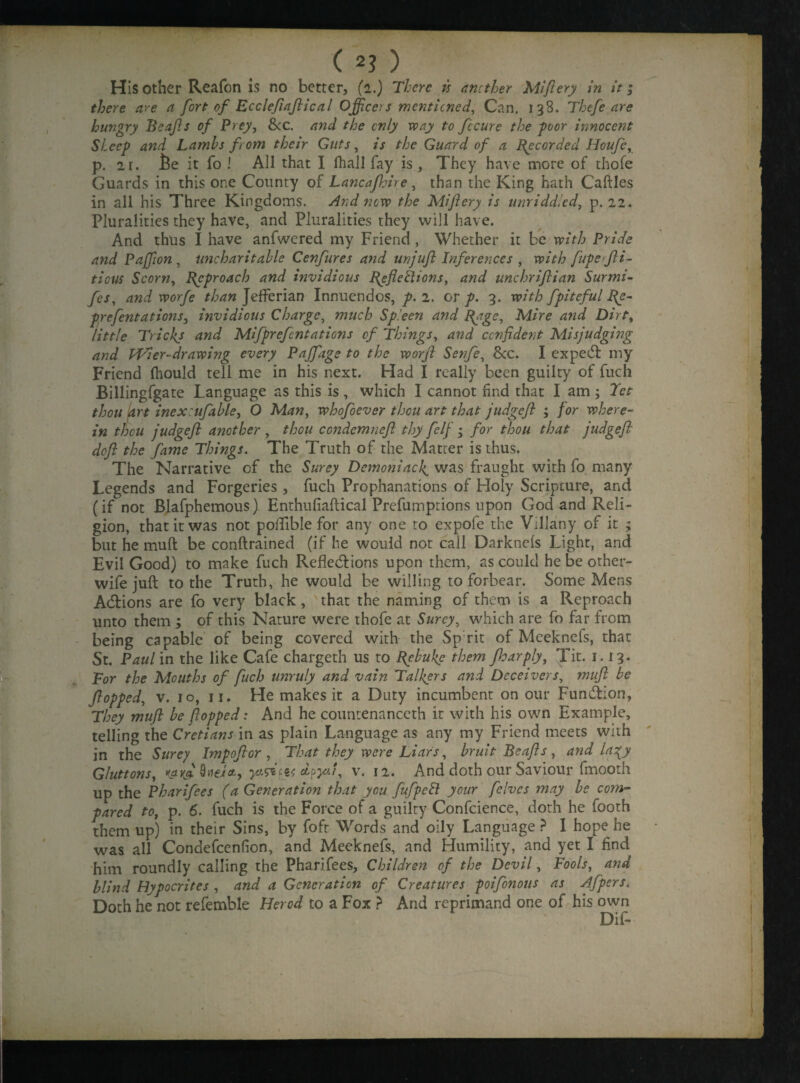 His other Reafon is no better, (2.) There is another Miflery in it; there are a fort of Eccleflaftical Officers mentioned, Can. 138. Thefe are hungry Beafls of Prey, &c. and the only way to fccure the poor innocent Sheep and Lambs from their Guts, is the Guard of a Recorded Houfe, p. 2r. fie it fo ! All that I fhall fay is, They have more of thofe Guards in this one County of Lancafhire, than the King hath Caftles in all his Three Kingdoms. And now the Miftery is unriddled, p. 22. Pluralities they have, and Pluralities they will have. And thus I have anfwered my Friend , Whether it be with Pride and Pajfon , uncharitable Cenfures and unjuft Inferences , with fupeffii- ticus Scorn, Approach and invidious [{efieilions, and unchrifiian Surmi- fes, and worfe than JefFerian Innuendos, p. 2. or p. 3. with fpiteful I{e- prefentations, invidious Charge, much Spleen and [{age. Mire and Dirt, little Tricks and Mifprefentations of Things, and confident Misjudging and fVier-drawijig every Pajfage to the worfi Senfe, 8cc. I expert my Friend fhould tell me in his next. Had I really been guilty of fuch Billingfgate Language as this is, which I cannot find that I am; Tet thou fart inexcufable, O Man, whofoever thou art that judgefl ; for where¬ in thou judgefl another , thou ccndemneft thy felf• for thou that judgefl deft the fame Things. The Truth of the Matter is thus. The Narrative of the Surey Demoniacf was fraught with fo many Legends and Forgeries , fuch Prophanations of Holy Scripture, and (if not Blafphemous) Enthufiaftical Prefumptions upon God and Reli¬ gion, that it was not poiTible for any one to expofe the Villany of it ; but he mu ft be conftrained (if he would not call Darknefs Light, and Evil Good) to make fuch Reflections upon them, as could he be other- wife juft to the Truth, he would be willing to forbear. Some Mens Adtions are fo very black, that the naming of them is a Pveproach unto them ; of this Nature were thofe at Surey, which are fo far from being capable of being covered with the Sp rit of Meeknefs, that St. Paul in the like Cafe chargeth us to Bpbuke them fharply, Tit. 1.13. For the Mouths of fuch unruly and vain Talkers and Deceivers, mufl be flopped, v. 10, 11. He makes it a Duty incumbent on our Function, They mufl be flopped: And he countenanced! it with his own Example, telling the Crctians in as plain Language as any my Friend meets with in the Surey Imp oft or , That they were Liars, bruit Be aft s , and la^y Gluttons, d?yii, v. 12. And doth our Saviour fmooth up the Pharifees (a Generation that you fufpett your felves may be com¬ pared to, p. 6. fuch is the Force of a guilty Confcience, doth he footh them up) in their Sins, by fofr Words and oily Language ? I hope he was all Condefcenfion, and Meeknefs, and Humility, and yet I find him roundly calling the Pharifees, Children of the Devil, Fools, and blind Hypocrites , and a Generation of Creatures poifonous as Afpers. Doth he not refemble Herod to a Fox ? And reprimand one of his own