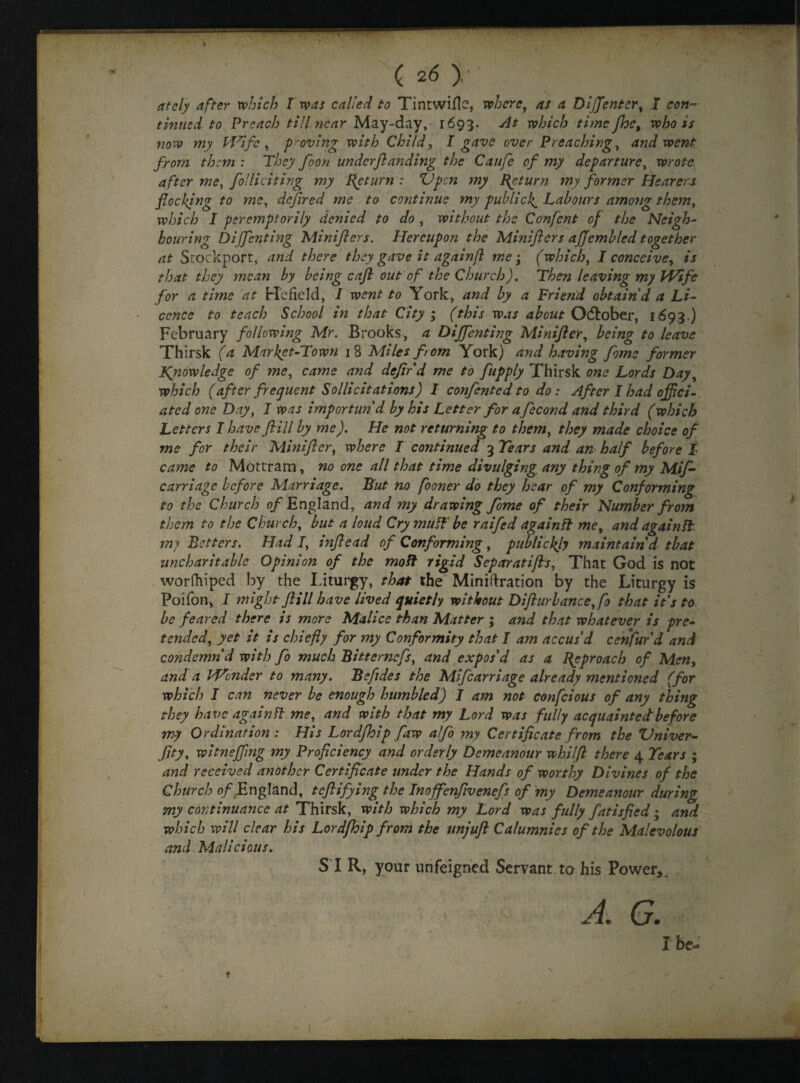 ately after which l was called to Tintwiflc, where, as a DijJenter, I con¬ tinued to Preach till near May-day, 1693. At which time floe, who is now my Wife , proving with Child, I gave over Preaching, and went from them : They floon underftanding the Caufe of my departure, wrote after me, flo Hi citing my Return: ZJpcn my Return my former Hearers flocking to me, defined me to continue my public If Labours among them, which I peremptorily denied to do , without the Conflent of the Neigh¬ bouring Diffenting Minifters. Hereupon the Minifters affemblcd together at Stockport, and there they gave it againfl me; (which, I conceive, is that they mean by being caft out of the Church). Then leaving my Wife for a time at He field, I went to York, and by a Friend obtain'd a Li¬ cence to teach School in that City ; (this was about October, 1693.) February following Mr. Brooks, a Diffenting Miniftcr, being to leave Thirsk (a Market-Town 18 Miles from York) and having flome former Kyiowledge of me, came and defer d me to fupply Thirsk one Lords Day, which (after frequent Solli citations) I confented to do : After I had offici¬ ated one Day, I was importun'd by his Letter for aflecond and third (which Letters I have ft ill by me). He not returning to them, they made choice of me for their Miniftcr, where I continued 3 Tears and an half before l came to Mottram, no one all that time divulging any thing of my Mif- carriage before Marriage. But no fooner do they hear of my Conforming to the Church of England, and my drawing feme of their Number from them to the Church, but a loud Cry muff be raifed again ff me, and again ft my Betters. Had I, mftead of Conforming, publicity maintain'd that uncharitable Opinion of the moil rigid Separatifts, That God is not worfhiped by the Liturgy, that the Miniftration by the Liturgy is Poifon, I might ftill have lived quietly without Difturbance,fo that it's to be feared there is more Malice than Matter ; and that whatever is pre¬ tended, yet it is chiefly for my Conformity that I am accus'd cenfur'd and condemn'd with flo much Bitterncfls, and expos'd as a Reproach of Men, and a PVcnder to many. Befides the Miflcarriage already mentioned (for which I can never be enough humbled) I am not conflcious of any thing they have again ft me, and with that my Lord was fully acquainted before my Ordination : His Lordfhip flaw alflo my Certificate from the Vniver- flity, witneffmg my Proficiency and orderly Demeanour whilft there 4 Tears ; and received another Certificate under the Hands of worthy Divines of the Church of England, t eft iflying the Inofflenftvenefls of my Demeanour during my continuance at Thirsk, with which my Lord was fully fatisfied ; and which will clear his Lordfhip from the unjuft Calumnies of the Malevolous and Malicious. S I R, your unfeigned Servant to his Power*, A. G. I be- t