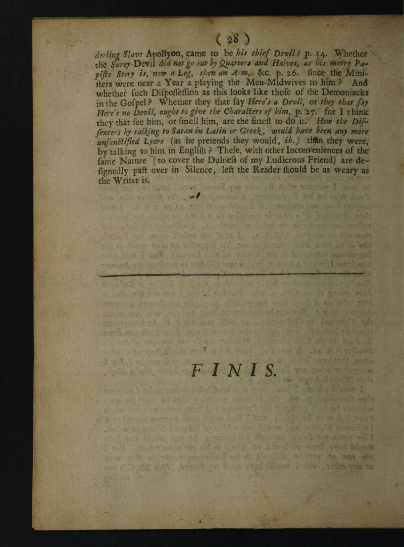 the Sure? Devil did not go cut by Quarters and Halves, as his merry Pa- fifts Story is, now a Legy then an Arm, See. p. 26. fince the Mini¬ sters were near a Year a playing the Men-Midwives to him ? And whether fuch DifpofTedion as this looks like thofe of the Demoniacks in the Gofpel ? Whether they that fay Here's a Devil, or they that fay Here's no Devil, ought to give the Characters of him, pi 27. for I think they that fee him, or fmell him, are the fitted: to do it. How the Difi■ /enters by talking to Satan in Latin or Greeks, would have been any more unfanftified Lyars (as he pretends they would, ib.) tHtn they were, by talking to him, in Englifii ? Thefe, with other Inconveniences of the fame Nature (to cover the Dulnefs of my Ludicrous Friend) are de¬ signedly paft over in Silence, left the Reader Should be as weary as the Writer is. , 1 . .ir-rwr-r-rr * I s. \ o t r'T o rna