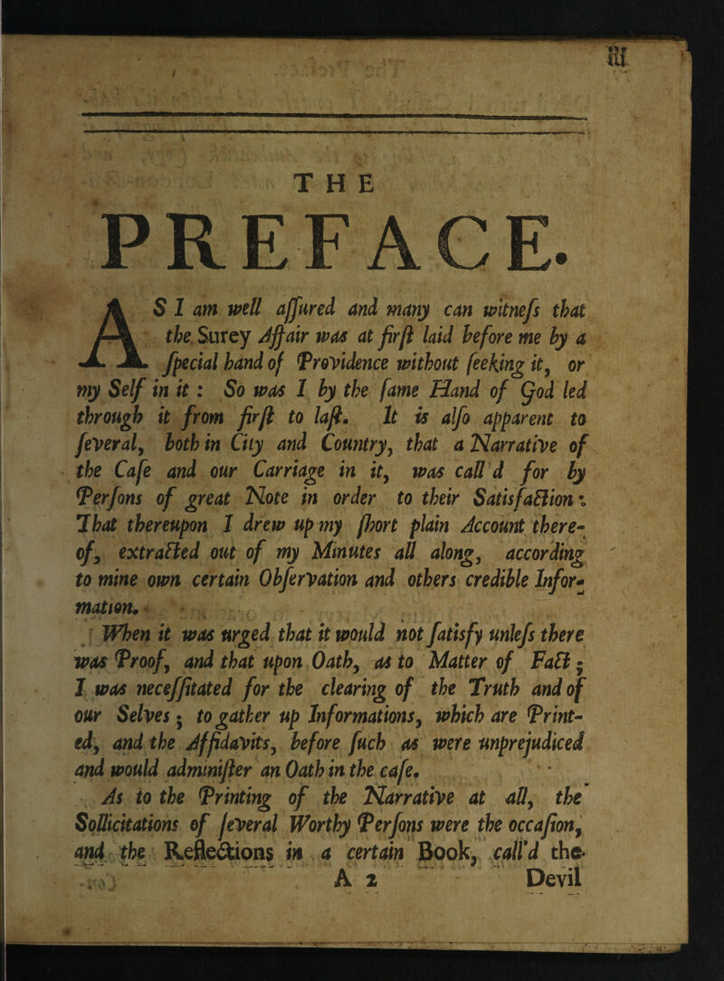 P R E FA C E. AS 1 am well affured and many can witnefs that the Surcy Affair was at fir[l laid before me by a facial band of Providence without feeking it, or my Self in it: So was 1 by the fame Hand of (fod led through it from firjl to lafi. It is alfo apparent to fever al, both in City and Country, that a Narrative of the Cafe and our Carriage in it, was call d for by Perfons of great Note in order to their SatisfaElion *. That thereupon 1 drew up my fart plain Account there¬ of, extracted out of my Minutes aU along, according to mine own certain ObferVatm and others credible Infor¬ mation. When it was urged that it would not fatisfy unlefs there was Proof, and that upon Oath, as to Matter of FaCl ■ J was neceffitated for the clearing of the Truth and of our Selves • to gather up Informations, which are Print¬ ed, and the Affidavits, before fuch as were unprejudiced and would admmifier an Oath in the cafe. As to the Printing of the Narrative at aU, the SoUicitations of JeVeral Worthy Perfons were the occafion, and the Reflexions in a certain Book, call'd the* ■Sr ~ ^ .. ' A z Devil