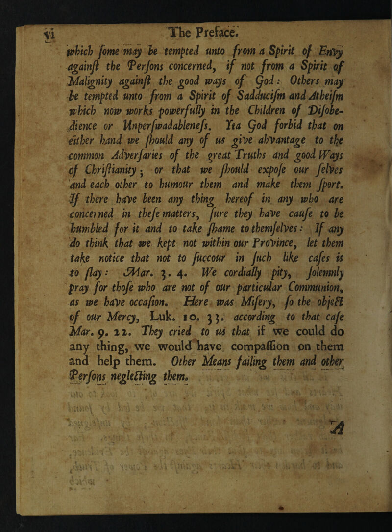 which fomemay he tempted unto from a Spirit of EnVy againft the Ter Jons concerned, if not from a Spirit of Malignity againjl the good ways of (fod: Others may be tempted unto from a Spirit of Sadducifm and Atheifm which now works powerfully in the Children of Dijobe- dience or Unperfwadablenefs. Tea (fod forbid that on either hand we fhould any of us give ahvantage to the common Adverfaries of the great Truths and good Ways of Chriflianity j or that we Jhould expofe our felves and each other to humour them and make them fport. If there have been any thing hereof in any who are concerned in thefe matters, Jure they have caufe to be humbled for it and to take fhame to themfelves .* If any do think that we kept not within our Province, let them take notice that not to fuccour in fuel) like cafes is to flay- dMar. 3.4. We cordially pity, jolemnly pray for thofe who are not of our particular Communion, as we have occafion. Here was Mifery, fo the objeft of our Mercy, Luk. 10. 3 ]. according to that cafe Mar. 9. 11. They cried to us that if we could do any thing, we would have compaflion on them and help them. Other Means failing them and other Terfons neglefting them.