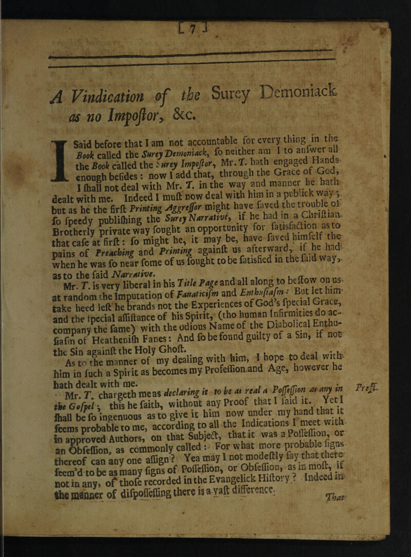 A Vindication of the Surey as no Im^ojior, &c. ISaid before that I am not accountable for every thing in‘ f*1® Book called the Surey Denmiack, fo neither am 1 to aniwt the Book called the iurey Impoftor, Mr. T. hath engaged Hand*, enough befides: now 1 add that, through the Grace of Gca, I lhall not deal with Mr. T. in the way and manner he hat i dealt with me. Indeed I muft now deal with him in a ptb.ick way ,, but as he the firft Printing Jggrtffor might have laved the; ti >ubleof fo fpeedy publilhing the Surey Narrative, if he had in»u» dtiaa. Brotherly private way fought an opportunity for fausfadtion as to that cafe at firft: fo might he, it may be, have faved himfj.lt the Dains of Preaching and Printing agamft us afterwardif he had when he was fo near fome of us fought to be Satisfied m the faid way,, 3S Mr'T isvery HberaHn his Title Page and all along to bellow on us at ^ndomXLputation of ^ and take heed left he brands not the Experiences of God s fpecial Grace, and the Ipecial affiftance of his Spirit, (tho human Infirmities do ac- comDanv the fame) with the odious Name of the Diabolical Enthu- fiafm of Heatheuilh Fanes: And fo be found guilty of a Sin, if nofc th AsToXnfannerHof ymydealing with him, I hope to deal with him in fuch a Spirit as becomes my Profeffion and Age, however he hatMfd T-!' chargeth me as declaring it to he a» reala Pojjifim at any tn the Cefpel -. this he faith, without any Proof that I laid it. Yet i lhall be fo ingenuous as to give it him now under my hand that it feems probable to me, according to all the Indications I meet with¬ in approved Authors, on that Sub)eft, that it was a Pofleffiou, or- an Obfeffion, as commonly called : For what more probable figi s thereof can anv one affign ? Yea may I not modeftly fay that there Wd'tobe as many figns of Poflfeffion, or ObfefTion, as in moft, }i mtiarn.ot 3 Sotdd in tte Hitor, ? Indeed m $h€ ffWRRsr of difpojfelfiflg there isa yaft differences