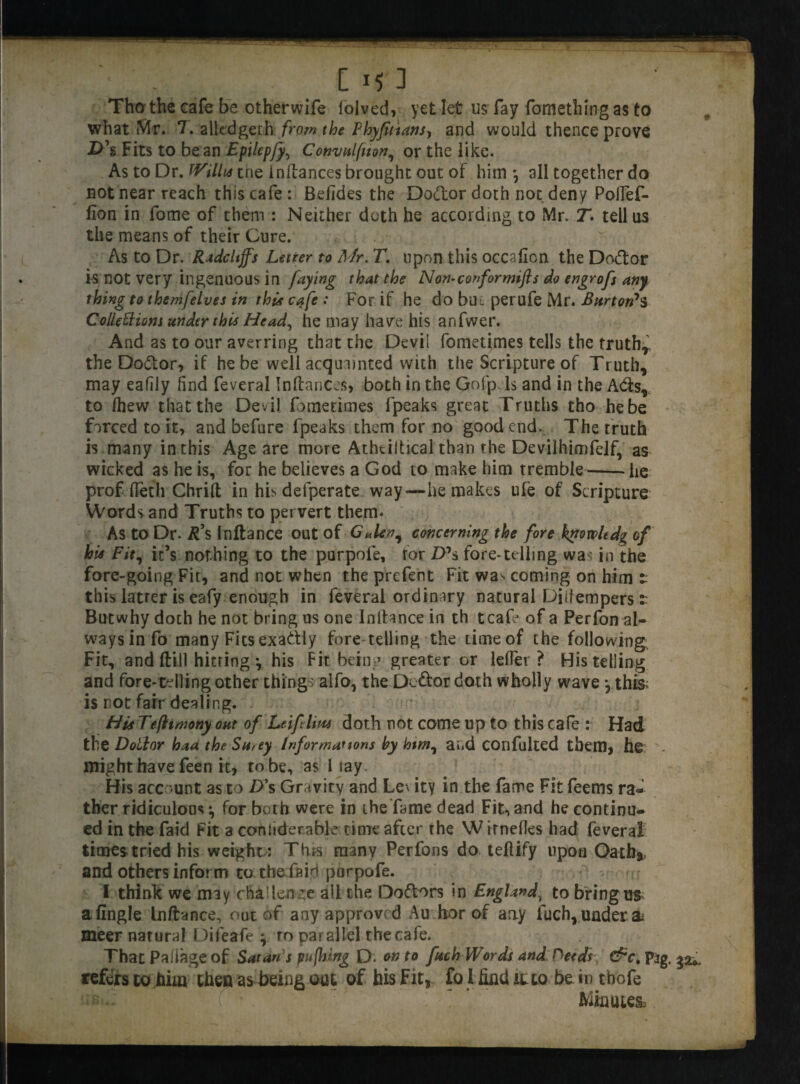 Tho the cafe be otherwife lolved, yet let us fay fomething as to what Mr. 7. alledgeth from the Phyfittansy and would thence prove D\ Fits to bean Epilepfy, Convulsion, or the like. As to Dr. Willis tne inftances brought out of him*, all together do not near reach this cafe : Befides the Doctor doth not deny Poflef- fion in fome of them : Neither doth he according to Mr T. tell us the means of their Cure. As to Dr. RadcUffs Letter to Mr. T. upon this occaficn the Do&or is not very ingenuous in faying that the Non-conformist do engrofs any thing to thenifelves in thi* cafe : For if he do but perufe Mr. Burton's Colleftiom under this Head, he may have his anfwer. And as to our averring that the Devil fometimes tells the truth* the Do&or, if he be well acquainted with the Scripture of Truth, may eafily find feveral Inftances, both in the Gofp Is and in the Adis, to /hew that the Devil fometimes fpeaks great Truths tho hebe farced to it, and befure fpeaks them for no good end. The truth is many in this Age are more Athtiltical than the Devilhimfelf, as wicked as he is, for he believes a God to make him tremble-he prof (letli Chrift in his defperate way—he makes ufe of Scripture Words and Truths to pervert them. As to Dr. R\ Inftance out of Galenf concerning the fore hytovoltdg of hie Fit, icY nothing to the purpofe, tor Z>Y fore-telling was in the fore-going Fit, and not when the prefent Fit wa> coming on him t this latter is eafy enough in feveral ordinary natural Diiiempers:: Butwhy doch he not bring us one Inftance in th tcafe of a Perfon al¬ ways info many Fits exadiy fore telling the time of the following;. Fit, and Hill hitring *, his Fit being greater or lefTer ? His telling and fore-telling other things alfo, the Dc&or doth wholly wave , thi& is not fair dealing. His Tefhmony out of Leiftlim doth not come up to this cafe : Had the Dollar haa the Sn, ey Informations by him, a lid COnfulted them, he might have feen it, to be, as l lay. His account as to £>Y Gravity and Le\ ity in the fame Fit feerns ra¬ ther ridiculous *, for both were in the fame dead Fit, and he continu¬ ed in the faid Fit a conliderable time after the Wtrnefles had feveral times tried his weight : This many Perfons do teftify upon Oath* and others inform to the fairi porpofe. I think we may challenge all the Doftors in England\ to bring us a fingle Inftance, out of any approved Au hor of any fuch, under a* meer natural Difeafe * ro parallel the cafe. That Paflageof Satan s pufhing D. onto fach Words and Heeds &c. p3g. refers to him then as being out of his Fit, fo 1 find it to be i n tbofe Minutes,