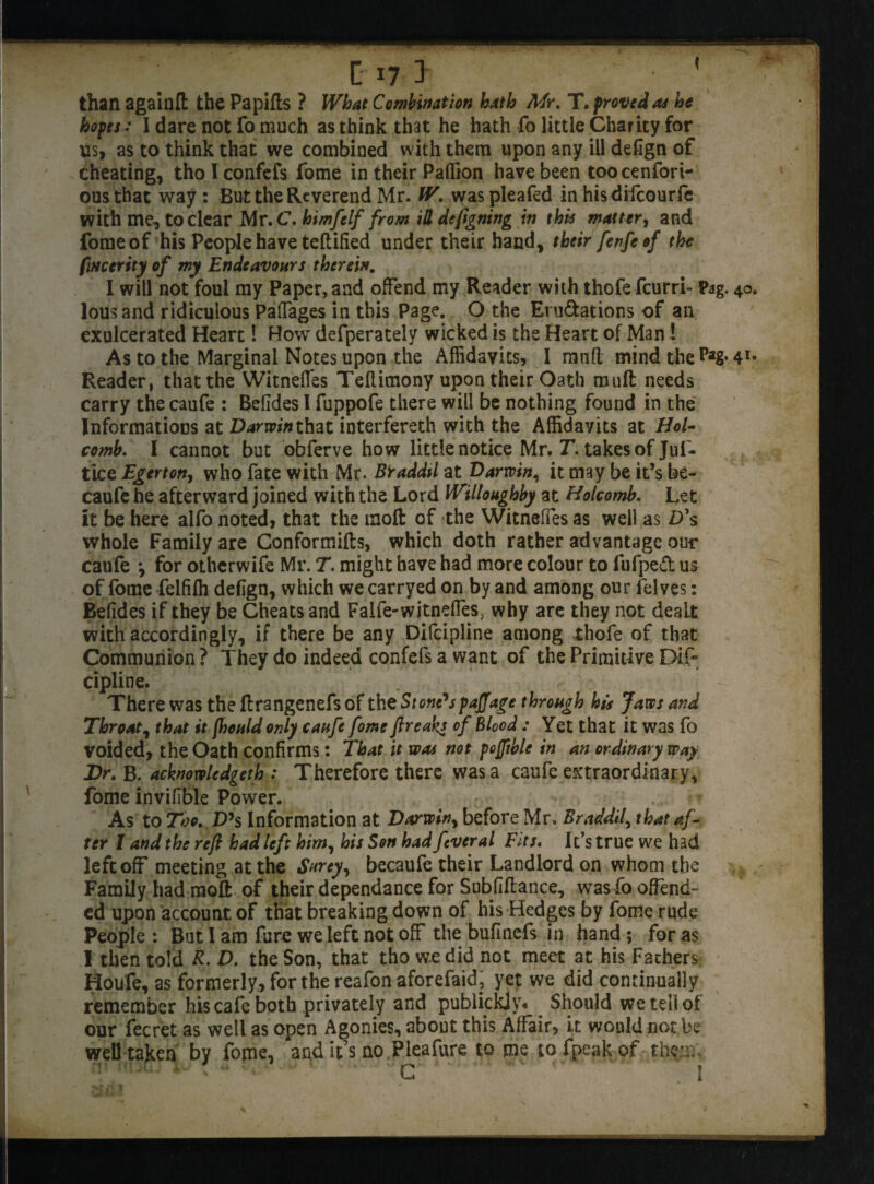 than againfl: the Papifls ? What Combination hath Mr. T. proved as he hopes: I dare not Fo much as think that he hath fo little Charity for us, as to think that we combined with them upon any ill defign of cheating, tho I confefs Tome in their Paffion have been too cenfori- ousthat way: But the Reverend Mr. W. waspleafed in hisdilcourfe with me, to clear Mr.C.himfelf from ill designing in this matter, and fomeof his People have teftified under their hand, their fenfeof the fmerity of my Endeavours therein. I will not foul my Paper, and offend my Reader with thofe fcurri- Pag. 40 lousand ridiculous PafTages in this Page. O the Eru&ations of an exulcerated Heart 1 How defperately wicked is the Heart of Man! As to the Marginal Notes upon the Affidavits, I mnfl mind the Reader, that the Witnefles Teflimony upon their Oath muft needs carry the caufe : Befides I fuppofe there will be nothing found in the Informations at D^nrinthat interfereth with the Affidavits at Hol¬ comb. I cannot but obferve how little notice Mr. T. takes of Juf* tice Egerton, who Fate with Mr. Braddtl at Darwin, it may be it’s be- cauFe he afterward joined with the Lord Willoughby at Holcomb. Let it be here alFo noted, that the molt of the Witneffes as well as D\ whole Family are Conformifts, which doth rather advantage our cauFe *, for otherwife Mr. T. might have had more colour to fufped us of fome felfilh defign, which we carryed on by and among our lelves: Beljdes if they be Cheats and Falfe-witneffes, why are they not dealt with accordingly, if there be any Difcipline among thofe of that Communion ? They do indeed confefs a want of the Primitive DIP cipline. There was the ftrangcnefs of the Stone's faff age through hit Jaws and Throat, that it fhould only caufe fome ftreak* of blood : Yet that it was fo voided, the Oath confirms: That it was not fofftble in an ordinary way Dr. B. acknowledged : Therefore there was a caufe extraordinary, fome invifible Power. As to Too. D’s Information at Darwiny before Mr. Braddtl, that af¬ ter 1 and the reft had left him, his Son had fever al Fits. It’s true we had left off meeting at the Surey, becaufe their Landlord on whom the Family had moft of their dependance for Subfiftance, wasfo offend¬ ed upon account of that breaking down of his Hedges by fome rude People : But I am fure we left not off the bufinefs in hand ; for as I then told R. D. the Son, that tho we did not meet at his Fathers Houfe, as formerly, for the reafon aforefaidp yet we did continually remember his cafe both privately and publickjy* Should we tell ot our fecret as well as open Agonies, about this Affair, it would not be well taken by fome, audit’s no .Plea fure to me tofpeakof them.