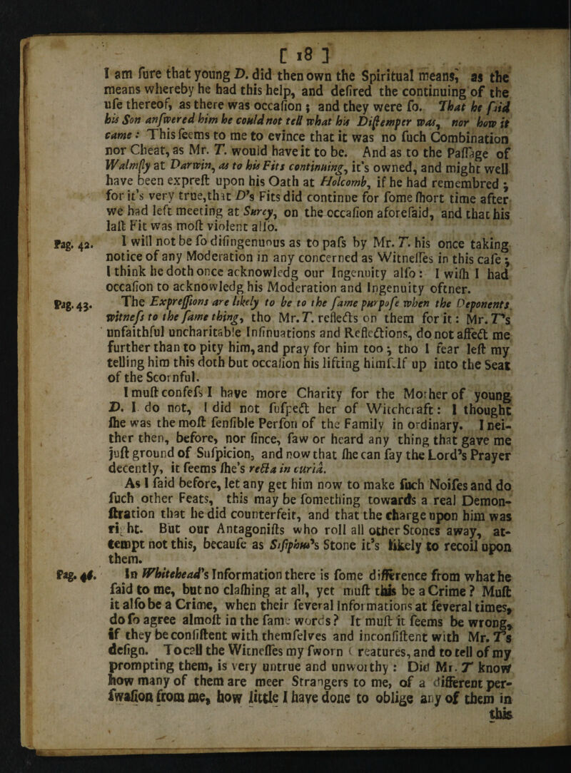 I am fure that young Z>. did then own the Spiritual meansj as the means whereby he had this help, and defired the continuing of the ufe thereof, as there was occafion 5 and they were fo. That he frid his Son anfwered him he could not tell what his Distemper was, nor how it came: Thisfeems to me to evince that it was no fuch Combination nor Cheat, as Mr. T. would have it to be. And as to the PafTage of Walm(ly at Darwin, as to his Fits continuing, it*s owned, and might well have been expreft upon his Oath at Holcomb, if he had remembred \ for it’s very true,that D99 Fits did continue for fome fliort time after we had left meeting at Surcy, on thecccafion aforefaid, and thachis laft Fit was molt violent alio. Fag. 42. I will not be fo difingenuous as to pafs by Mr. T. his once taking notice of any Moderation in any concerned as WitnelTes in this cafe \ 1 think he doth once acknowledg our Ingenuity alfo: I wifli I had occafion to acknowledg his Moderation and Ingenuity oftner. S»ag. 4j. The Expreffions are likely to be to the fame purpofe when the Deponents witnefs to the fame thing, tho Mr. T. reliefs on them for it: Mr. T’s unfaithful uncharitable Infinuations and Reflections, do not affedt me further than to pity him, and pray for him too^ tho 1 fear left my telling him this doth but occafion his lifting himfdf up into the Seat of the Scornful. Imuftconfefsl have more Charity for the Morherof young £>. I do not, l did not fufpeCt her of Witchciaft: 1 thought fhe was the moft fenfible Perfon of the Family in ordinary. I nei¬ ther then, before, nor fince, faw or heard any thing that gave me juft ground of Sufpicion, and now that /he can fay the Lord’s Prayer decently, it feems /he’s reft a in curia. As I faid before, let any get him now to make fuch Noifes and do fuch other Feats,. this may be fomething towards a real Demon- ftration that he did counterfeit, and that the charge upon him was ri; ht. But our Antagonifts who roll all other Stones away, at¬ tempt not this, becaufe as Stfiphtu*s Stone it’s likely to recoil upon them. Fag. 4#. In Whitehead's Information there is fome difference from what he faid to me, but no cla/hing at all, yet muff: this be a Crime? Muft it alfo be a Crime, when their feveral Informations at feveral times* dofo agree almoft in the fame words ? It muft it feems be wrong* if they be confident with themfelves and inconfiftent with Mr. Ts defign. T oc?U the Wicneffes my fworn ( reatures, and to tell of my prompting them, is very untrue and unwoithy : Dicf Mi. T know how many of them are meer Strangers to nie, of a different per- fwafion from me* how little I have done to oblige any of them in this % * f • v