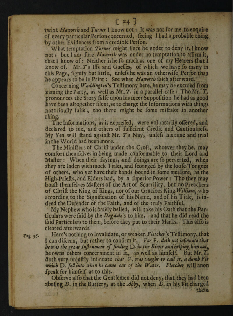 MM •Pag. 55. j , C 24 3 twixt Hawonh and Turner I know not: It was not for me to enquire of every particular Perfon concerned, feeing I bad a probable thing by other Evidences from a credible Perfon. What temptation Turner might fince be under to deny it, I know not > but 1 am fare Haworth was under no temptation to affirm it, that I know of: Neither is he fo much as one of my Hearers that I know of. Mr.jTs Iffs and Gueffes, of which we have fo many in this Page, fignify but little, unlefs he was an otherwife Per ion than he appears to be in Print: See what Haworth faith afterward. Concerning Waddington's Teftimony here, he may be excufed from naming the Party, as well as Mr. T. in a parallel cafe : Tho Mr. T. pronounces the Story falfe upon his meer Suppofition, he had as good have been altogether filent,as to charge the Informations with things notorioufly falfe ^ tho there might be fome miftake in another thing. The Informations, as is exprefled, were voluntarily offered, and declared to me, and others of fufficient Credit and Cautioulnefs* My Yea will Hand againft Mr. Ts Nay, unlefs his time and trial in the World had been more. » The Minifters of Chrifc under the Crofs, whoever they be, may comfort themfelves in being made conformable to their Lord and Matter : When their fayings, and doings are fo perverted, when they are laden with mock Titles, and fcourged by the loofe Tongues of others, who yet have their hands bound in fome meafure, as the High-Priefts, and Elders had, by a fuperior Power: Tho they may boatt: themfelves Matters of the Art of Scurrility, but no Preachers of Chritt the King of Kings, nor of our Gracious King William, who according to the Signification of his Name, and of his Tide, is in¬ deed the Defender of the Faith, and of the truly Faithful. My Nephew who is bafely belied, will take his Oath that the Par¬ ticulars were faid by the Dugdale s to him, and that he did read the faid Particulars to them, before they put to their Marks. This alfo is cleared afterwards. Here’s nothing to invalidate, or weaken Fletcher s Teftimony, that I can difeern, but rather to confirm it. For F. doth not infwuate that he was the great lnftrument of finding D- in the River and helping him out% he owns others concernment in it, as well as himfelf. But Mr. T. doth very un.juftly infinuate that F. was taught to call it, a dumb Fit which D. fell into when he came out of the Water. Fletcher will anon fpeak for himfelf as to this. Obferve alfo that the Gentlemen did not deny, that they had been abufing X>. in the Buttery, at the when £>. in his Fit charged .....  ' 1; than