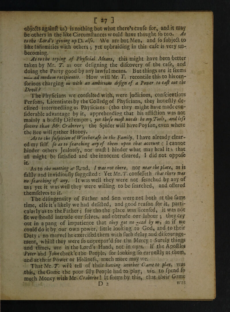 objects againft us) is nothing but what there’s caufe for, and it may be others in the like Circumftances would have thought fo too* As to the Lord's giving up D. alfo, We are but Men, and fo fubjedt to like Infirmities with others ; yet upbraiding in this caie is very un¬ becoming. As to the trying cf Phyficial Means, this might have been better taken by Mr. T. as our defigning the difcovery of the cafe, and doing the Party good by any lawful means. But things are it feems — ad mo dam recipientis. How will Mr. T. reconcile this to his cen- forious charging us with an ambitious dejign of a Power to caft out the Devil ? # * The Phyficians we confulted with, were judicious, confcientious Perfonsv Licentiates by the Colftdg of Phyficians, they honeftly de¬ clined intermediing as Phyficians (tho they might have made con- liderable advantage by it, apprehending that his afflidlion was not mainly a bod ily DriTemper ; yet thefe mufi needs be my Tools, and left fwcere than Mr. Crabtree *, the Spider will have Poyfon, even where the Bee will gather Honey. As to the jufpicion of Witchcraft in the Family, I have already clear¬ ed my felfi fo as to fearching any of them upon that account : 1 cannot hinder others Jealoufy, nor mufti hinder what may heal it i that all might be fatisfied and the innocent cleared, I did not oppofe it. As to the meeting at R^ad, / was not there, nor near the place, as is falfly and invidioudy fuggefted : Yet Mr. T. confefleth that there was no fearching of any. It was well they were not fearched by any of us; yet it was well they were willing to be fearched, and offered themfelves to it. The difingenuity of Father and Son were net both at the large time, elfe it’s likely we had defifted, and good reafon for it, parti¬ cularly as to the Father; for tho the place was licenfed, it was not fit we fhould intrude our felves, and obtrude our labour; they cry out in a pang of impatience that they get no ±«sd by hs9 as if we could do it by our own power, little looking to God, and to their Duty ; no marvel he exercifed them with fuch delay and difeourage- ment, whilftthey were fo unprepar’d for the Mercy : Surely things and times, are in the Lord’s Hand, not in ours, if the Apoftles Peter and John check’t the People, for looking fo earneftly at them, and at their Power or Holinefs, much more may we. That Mr. T. will tell of their having another Game to play, was this, the Game the poor filly People had to play, wo. to fpend fo much Money with Mr. Crabtree! It feems by this, that their Game ; T . r D 2 was