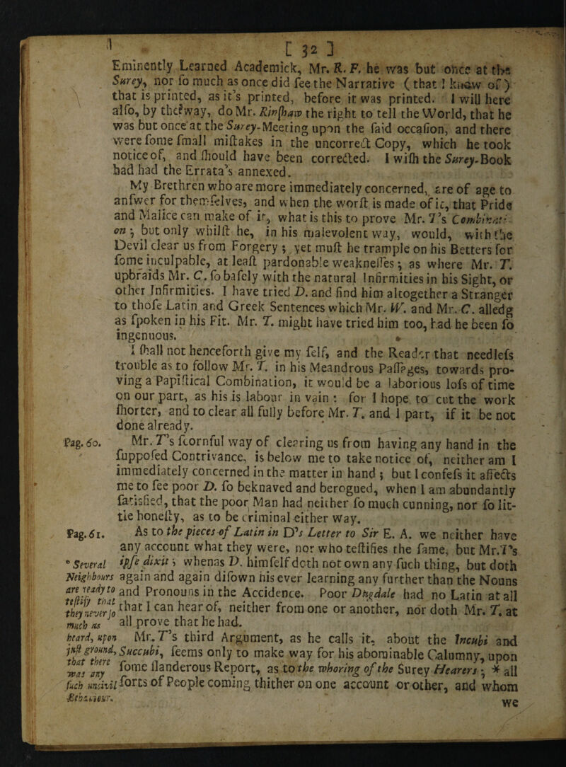 Eminently Learned Academick, Mr. R. F. he was but oboe at tbs Surey>, nor fo much as once did fee the Narrative ( that! know of) that is printed, as it’s printed, before it was printed. 1 will here alfo, by thi?way, do Mr. Rinftaw the right to tell the World, that he was but once'at the Surey-Meeting upon the faid occafion, and there were fome final 1 miftakes in the uncorre<tt Copy, which he took noticeof, and fhould have been corre&ed. I wilh the Surey.Book bad had the Errata’s annexed. My Brethren who are more immediately concerned, are of age to anfwer for themfelves, and when the worft is made of it, that Pride and Malice can make of ir, what is this to prove Mr. 75s Combiv.nti on *, but only wbilft he, in his malevolent way, would, with the Devil clear us from Forgery ; yet muft he trample on his Betters for lome inculpable, at leaf! pardonable weaknefTes •, as where Mr. T. upbraids Mr. C. fo bafely with the natural Infirmities in his Sight, or other Infirmities. I have tried D. and find him altogether a Stranger to thofe Latin and Greek Sentences which Mr. W\ and Mr. C. alledg as fpoken in his Fit. Mr. T. might have tried him too, had he been fo ingenuous. *. I (hall not henceforth give my felf, and the Reader that needlefs tr ouble as to follow Mr. T. in his Meandrous Pafiages, towards pro¬ ving a Papiftical Combination, it would be a laborious lofs of time on our part, as his is labour in vain : for I hope to cut the work fhorter, and to clear all fully before Mr. 7. and 1 part, if it be not done already. Pag.do. Mr.T’s ftornfu! way of clearing us from having any hand in the fnppofed Contrivance, is below me to take notice of, neither am l immediately concerned in the matter in hand ; but l confefs it affects me to fee poot D, fo beknaved and berogued, when 1 am abundantly fatisfied, that the poor Man had neither fo much cunning, nor fo lit¬ tle honeity, as to be criminal either way. Pag.tfi. As to the pieces of Latin in Dfr Letter to Sir E. A. we neither have any account what they were, nor who teflifies the fame, but Mr/Ps * Several ipffdtxit \ whenas V. himfelf doth not own any fuch thing, but doth Neighbours again and again difown his ever learning any further than the Nouns and Pronouns in the Accidence. Poor Dhgdale had no Latin at all tbeynnertothal: 1 can hear neitdier frora one or another, nor doth Mr. T. at much as all prove that he had. beard, upon Mr.T’s third Argument, as he calls it, about the Incubi and i4 ground, Succhbi, feems only to make way for his abominable Calumny, upon any Pome danderous Report, as to the whoring of the Surey Hearers • * all fuch uncivil fom of People coming thither on one account or other, and whom £ thine ti)\ UrA ✓