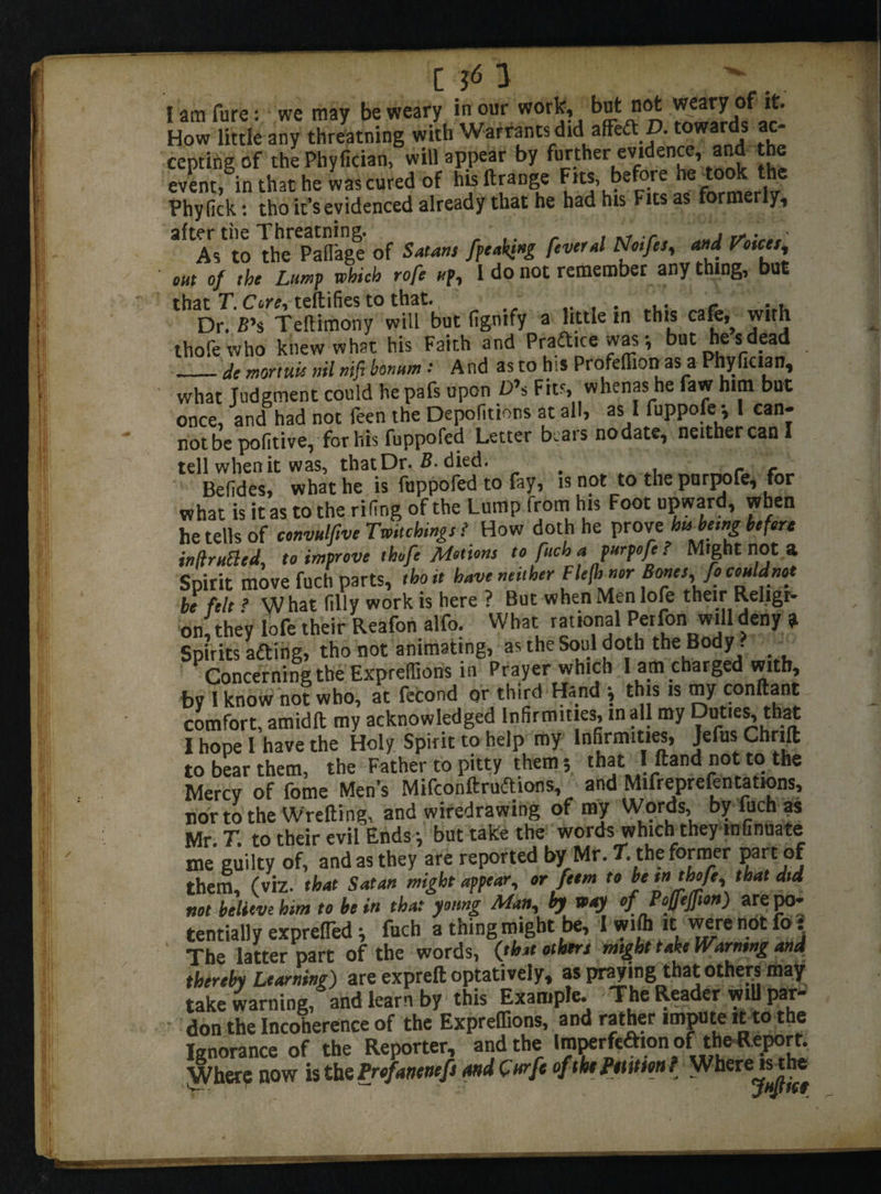 I am fure: we may be weary in our work, but not .weary of it. How little any threading with Warrants did afFed C. towards ac¬ cepting of thePhyfician, will appear by further evidence, and the event, in that he was cured of huftrange be ore Phyfick: tho it’s evidenced already that he had his Fits as formerly, aftAst to The Palfage of Satan, [peaking fiveral Noifes, and FWm, out of the Lump which rofe up., 1 do not remember any thing, but that T. Cere, teftifies to that. .... „<• :.u Dr. £’$ Teliimony will but figntfy a little in this cafo with thofewho knew what his Faith and Praftice was •, but he s dead _de mortw nil mfi bonnm: And as to his Profeffion as a Phyfician, what Judgment could hepafs upon £>’s Fits, whenas he faw him but once, and had not feen the Depofitions at all, as I fuppofe y I can¬ not be pofitive, for his fuppofed Letter bears nodate, neither can I tell when it was, that Dr. B. died. , . re Befides, what he is fuppofed to fay, is not to the purpofe, for what is it as to the riling of the Lump from his Foot upward, when he tells of tonvulfive Twitching,? How doth he prove hubemg be fora inUrnBed, to improve thofe Motions to fuch a purpofe ? Might not a Spirit move fuch parts, tho it have neither Flefhner Rones,Jo couldnot be felt ? What filly work is here ? But when Men lofe their Religi¬ on, they lofe their Reafon alfo. What rational Per fin will deny » Spirits afting, tho not animating, as the Soul doth the Body . Concerning the Expreffions in Prayer which 1 am charged with, by 1 know not who, at fecond or third Hand j this is my conftant comfort, amidll my acknowledged Infirmities, mall my Duties, that I hope I have the Holy Spirit to help my Infirmities, Jefus Chrilt to bear them, the Father to pitty them 5 that I ftand not to the Mercv of fome Men’s Mifconftruftions, and Mifreprefentations, nor to the Wrefting, and wiredrawing of my Words, by fuch as Mr. T. to their evil Ends-, but take the words which they mfinuate me guilty of, and as they are reported by Mr. 7. the former part of them, (viz. that Satan might appear, or feem to be tn thofe, that did not believe him to be in that young Man, by way of Poffeffion) arepo- tentially exprefled ■, fuch a thing might be, I wifii it were not fo: ' The iatter part of the words, (that others might take Warning and thereby Learning) are expreft optatively, as praying that others may take warning, and learn by this Example. The Reader wiU par¬ don the Incoherence of the Expreffions, and rather impute it to the Ignorance of the Reporter, and the Iroperfeaion of the Report Where now is the Profanenefi and C urfc of the Pttttm f Where isrhe ' V-- r jHpICf