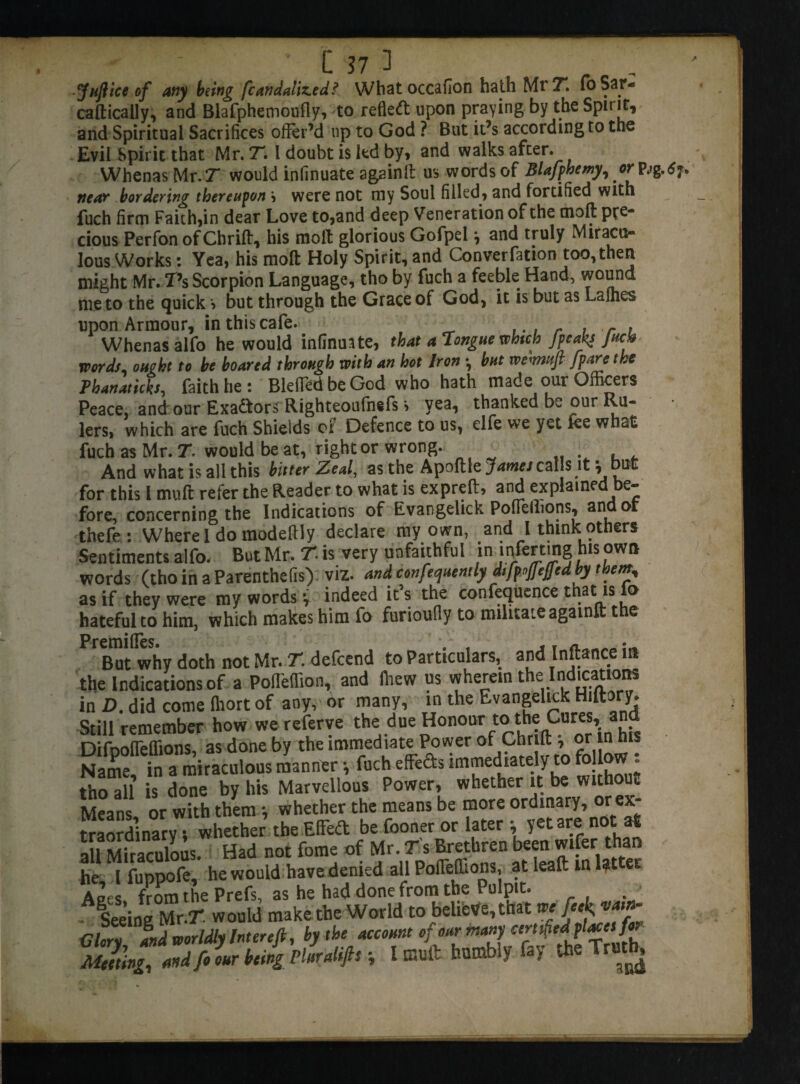 Juft ice of any being fcanaaliz.ed? What occafion hath Mr 71 foSar- cafticaily, and Blafphemoufly, to refled upon praying by the Spirit, and Spiritual Sacrifices offer’d up to God ? But it’s according to the Evil Spirit that Mr. T. I doubt is led by, and walks after. Whenas Mr. T would infinuate again!! us words of Blafphemy,or- pjg.t? near bordering thereupon \ were not my Soul filled, and fortified with fuch firm Faith,in dear Love to,and deep Veneration of the oioft pre¬ cious Perfon ofChrift, his molt glorious Gofpel \ and truly Miracu¬ lous Works : Yea, his molt Holy Spirit, and Converfation too,then might Mr. T’s Scorpion Language, tho by fuch a feeble Hand, wound me to the quick *> but through the Grace of God, it is but as Laihes upon Armour, in this cafe. . r . r ? Whenas alfo he would infinuate, that a Tongue which /peaks Jack words, ought to be boared through with an hot Iron *, but wewafl /pare the Pbanaticks, faith he : BlefledbeGod who hath made our Officers Peace, and our Exadors Righteoufnefs s yea, thanked be our Ru¬ lers, which are fuch Shields of Defence to us, elfe we yet fee what fuch as Mr. 7. would be at, right or wrong. . , , And what is all this bitter Zeal, as the Apoftle^/cal s it , but for this l mult refer the Reader to what is expired, and explained e~ fore, concerning the Indications of Evangelick Poffeilions, an or thefe : Where I do modeftly declare ray own, and I think others Sentiments alfo. But Mr. T. is very unfaithful in infer ting his own words (thoinaParenthefis) viz. and confequently difptfcjled by them, as if they were ray words y indeed it’s the confluence that is fo hateful to him, which makes him fo furioully to militate againll: the Premi fles * * , But why doth not Mr. T. defcend to Particulars, and Inftance in the Indications of a Poffeffion, and lliew us vy he rein the Indications in D. did come Ihort of any, or many, in the Evangelick Hiftory. Still remember how we referve the due Honour to the Cures, and Difpoffeffions, as done by the immediate Power of ,9^ . Name in a miraculous manner •, fuch effects immediately to follow . tho all is done by his Marvellous Power, whether it be without Means or with them •, whether the means be more ordinary, orev- traordnary; whether the Effedt be fooner or later y yet are not at all Miraculous. Had not fome of Mr. Ts Brethren been wifer than he l fuppofe, he would have denied all Poffeffions, at leaf: in latter Aets from the Prefs, as he had done from the Pulpit. A Seeing Mr.T would make the World to believe, that m M Glarv and worldly Interefi, by the account of our many certified Meeting, and fo our being Pluralifis y I mult humbly fay the t ^