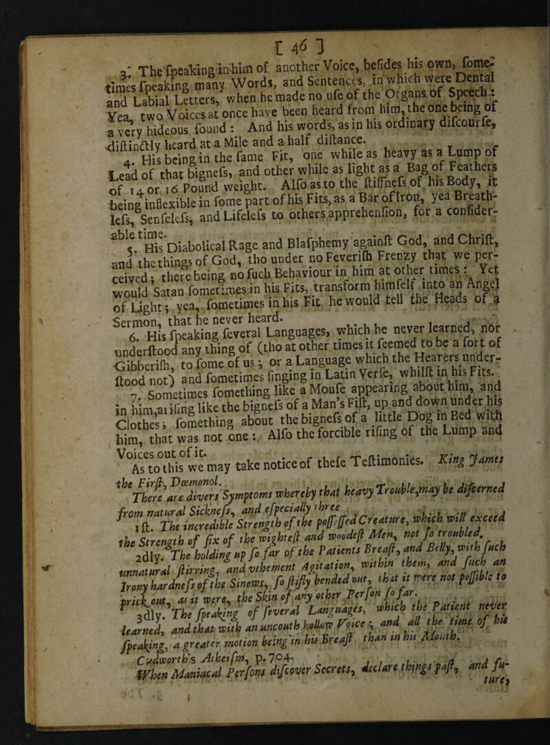 t 4*5 3 ,* The fpeakinginhim of another Voice, betides his own, fome: time’s freaking many Words, and Sentences, in which were Dental . and Labial Letters, when he made no ufeof the Organs of Speech.: Yea, two Voices at once have been heard from him the one being of a 5 hideous found : And his words, as in his ordinary difcourfe, diftindliv heard at a Mile and a half diflance. a His being in the fame Fit, one while as heavy as a Lump of t i.', that bignefs, and other while as light as a Bag of Feathers of h or ■ f Pound weight. Alfo as to the ftiffhefs of h.s Body it being inflexible in fome part of his Fits, as a Bar of Iron, yea Breath- lefs, Senfekfs, and Lifelcfs to others apprehenfion, for a confider- a^',e His Diabolical Rage and Blafphemy agginft God, and Chrift, and the things of God, tho under noFeverilh Frenzy that we per- ceived •, there being no fuch Behaviour in him at other times Yet would Satan lometimesin his Fits, transform himleli into an Angel JfSg£!?^ietiines in his Fit he would tell the Heads of a Sermon, that he never heard. 6 His fpeaking feveral Languages, which he never learned, nor underftood any thing of (tho at other times u feemed to be a fort of Sberilh, to fome of us •, or a Language which the Hearers under- flood not) and fometimes finging in Latin Verfe, whilft in his Fits. T Sometimes fomething like a Moufe appearing about him, and in him aiding like the bignefs of a Man’s Fift, up and down under his Ciothefs fomething about the bignefs of a little Dog mBed with him, that was not one : Alfo the forcible riling of the Lump and •VOiCs£to°ttis0 we may take notice of thefe Teftimonies. King James ^Thereare divers Symptoms whereby that heavy TroubUfnay be difcerned from natural Sicknefs, and efpecially three , ^ i ft. The incredible Strength of the pofffed Creature, which will exceed the St renin h of fix of the wiqhtefl and woodejl Men, not fo troubled, lily fThe holding up fo far of the Patients Breajl, and Belly with fuch unnatural Birring, and vehement Agitation, within them, and fuch an Irony hardnefs ofihe Smews, foftifiy bended out that it were not pojftble to vrickout as it were, thcSkinof any other Perfon fo far. f 3dly.'The fpeaking of feveral Languages, whica the Patient never lelrned, andtLlifh aiuncouth holLw Foice ■ and all the time of hie fpeaking, a greater motion being in hu Breajl than in hu Alouth, WhenManiacal Perfons ^jfipver Secrets, declare things p4, and fu-