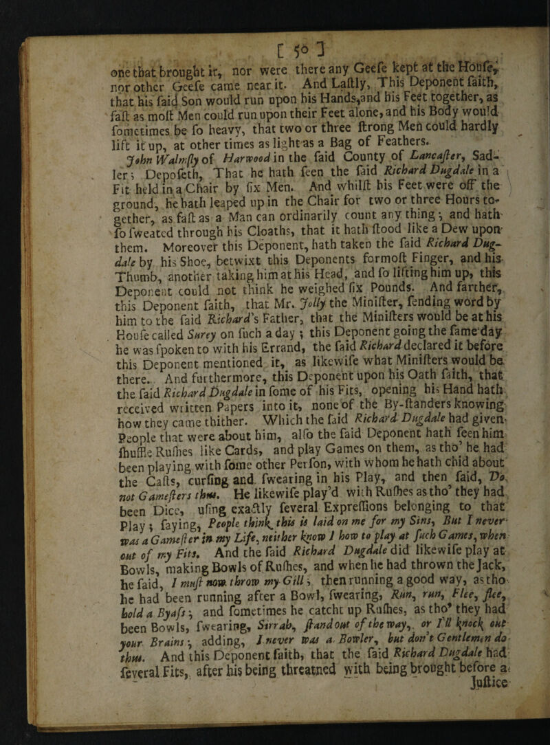 one that brought it, nor were there any Geefe kept at the Houfer nor other Geefe cams near it* And Laftly, This Deponent faith, that his raid Son would run upon his Hands,and his Feet together, as fail as moll Men could run upon their Feet alone, and bis Body would fometimes be fo heavy, that two or three flrong Men could hardly lift it up, at other times as light as a Bag of Feathers. Jshn W'alnfy of Harwood in the faid County of Lancafler, Sad¬ ler ; Depofeth, That he hath feen the faid Richard Dugdale in a Fit held in a Chair by fix Men. And whilft his Feet were off the ground, he bath leaped up in the Chair for two or three Hours to¬ gether, as fall as a Man can ordinarily count any thing-, and hath fo fweated through his Cloaths, that it hath flood like a Dew upon- them. Moreover this Deponent, hath taken the faid Richard Dug-- date by his Shoe, betwixt this Deponents for molt Finger, and his Thumb, another takinghimathis Head, and fo lifting him up, this Denoiient could not think he weighed fix Pounds. And farther, this Deponent faith, that Mr. Jolty the Minifter, fending word by him to the faid Richard's Father, that the Miniflers would be at his Houfe called Surey on fuch a day ; this Deponent going the fame day he was fpoken to with his Errand, the faid Richard declared it before this Deponent mentioned it, as likewife what Miniflers would be. there. And furthermore, this Deponent upon his Oath faith, that the faid Richard Dttgdale in fome of his Fits, opening his Hand hath received wiitten Papers into it, none of the By-flanders knowing how they came thither. Which the faid Richard Dugdale had given- People that were about him, alfo the faid Deponent hath feen him. ihuffl-3 Ruihes like Cards, and play Games on them, as tho’ he had been play ing with fome other Perfon, with whom he hath chid about the Cads, curling and fwearing in his Play, and then faid, Vo not Gamefters thus. He likewife play’d with Rulhes as tho’ they had been Dice, ufing exactly feveral Exprefiions belonging to that Play i faying, People thinks this is laid on me for my Sins, Rut I never- was a Gamefter in my Life, neither know l how to play at fitch Gantes, when cut of my Fits. And the faid Richard Dugdale did likewife play at Bowls, making Bowls of Rulhes, and when he had thrown the Jack, he faid, 1 nmft now. throw myGills then running a good way, astho he had’been running after a Bowl, fwearing, Run, run, Flee, flee, hold a Byafs y and fometimes he catcht up Rulhes, as tho’ they had been Bowls, fwearing. Sirrah, fiandout of theway,. or 111 knoc\ out your Brains-, adding, I never was a, Bowler, but don t Gentlemen do thus. And this Deponent faith, that the faid Richard Dugdale had feveral Fits,, after his being tbreatned with being brought before a- Juftice