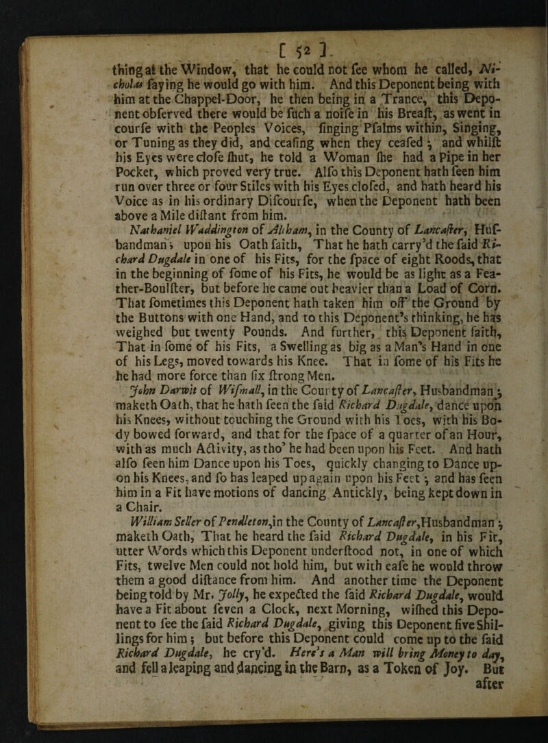 ..... [ V1- V ; . , _ ; thing at the Window, that he could not fee whom he called, Ni¬ cholas faying he would go with him. And this Deponent being with him at the Chappel-Door, he then being in a Trance, this Depo¬ nent obferved there would be fuch a noife in his Breaft, as went in courfe with the Peoples Voices, finging Pfalms within. Singing, or Tuning as they did, and ceafing when they ceafed *, and whilft his Eyes were clofe Ihut, he told a Woman the had a Pipe in her Pocket, which proved very true. Alfo this Deponent hath feen him run over three or four Stiles with his Eyes elofed, and hath heard his Voice as in his ordinary Difcourfe, when the Deponent hath been above a Mile diftant from him. Nathaniel Waddington of <Ahham, in the County of Lancafter, Huf- bandmari* upon his Oath faith. That he hath carry5d thefaid Ri¬ chard Dtigdale in one of his Fits, for the fpace of eight Roods, that in the beginning of fomeof his Fits, he would be as lighr as a Fea- ther-Boulfter, but before he came out heavier than a Load of Corn. That fometimes this Deponent hath taken him off the Ground by the Buttons with one Hand, and to this Deponent’s thinking, he has weighed but twenty Pounds. And further, this Deponent faith. That in fome of his Fits, a Swelling as big as a Man's Hand in one of his Legs, moved towards his Knee. That ia fome of his Fits he he had more force than fix ftrongMen. John Darwit of Wifmall, in the Cour ty of Lancafter, Husbandman •, maketh Oath, that he hath feen the faid Richard Dugdale, dance upon his Knees, without touching the Ground with his Toes, with bis Bo¬ dy bowed forward, and that for the fpace of a quarter of an Hour, with as much A&ivity, as tho’ he had been upon his Feet. And hath alfo feen him Dance upon his Toes, quickly changing to Dance up¬ on bis Knees, and fo has leaped up again upon his Feet •, and has feen him in a Fit have motions of dancing Antickly, being kept down in a Chair. William Seller of Pendleton ,in the County of L/wcvz/?*?*,Husbandman ^ maketh Oath, That he heard the faid Richard Dugdale, in his Fit, utter Words which this Deponent underftood not, in one of which Fits, twelve Men could not hold him, but with eafe he would throw them a good diftance from him. And another time the Deponent being told by Mr. Jolly, he expe&ed the faid Richard Dugdale, would have a Fit about leven a Clock, next Morning, wifhed this Depo¬ nent to fee thefaid Richard Dtigdale, giving this Deponent five Shil¬ lings for him; but before this Deponent could come up to the faid Richard Dugdale, he cry’d. Here's a Man mil bring Money to day, and fell a leaping and dancing in the Barn, as a Token of Joy. But after