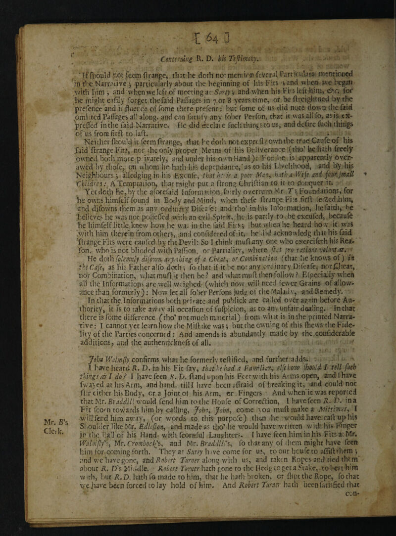 • • : ■ IM] ' . . . . • - . . * f . . v* • J. ’Y Concerning R. D. Jb« TefHrmy. ■ ■ • ‘it fpould hot fecm flrange, that lie doth normenrion feveral Particular mcDticccd 'in the.Narrative ; particularly about the beginning of his Fits yand when we began with liim , and when we left of meeting ac Surly v and when his Fits left him, &c. for he might eadly forget the faid Paffages in 7 or 8 years time, or be ftreightned by the prefence and ii f)uer.ee of fome there prefenr: but feme of us did note down the faid omitted Railages all along, and can fattsfy any lober Perfon, that it was all fo, as is cx- prcfled in the faid Narrative, fie did dcclat e fuch tilings to us, and defire fuch things of us from nrff to Iaff. «> Neither fhould it feemftrange, that be doth not exprefl / own the true Caufe of his Xaid firange Fits, nor the only proper Means of his De liverance (rho1 he hath freely pwnedi both more,privately, and under his own Hand) : For he is apparently^over- awed by thofe, on whom he hath his dependance,‘as to his Livelihood, and by his Neighbours; alledging in his Exude, -that he-if a poor Man, hath a-Wife and four j mall 'Children :t A Temptation, that might put a rtreng Chrirtian to it to. potxjuer it. Yet doth he, by the aforefaid information, fairly overturn Mr Ts. Foundations, for he owns himfelf found in Body and Mind, when thefe ftrangc Firs fir ft ieiZeddiim, and difowns them as anv ordinary Dileafe: and tbo’ in his Information, hefaidi, r>e believes he was not poflefled with an evil Spirit, he is partly to. be cxcufed, becaufe he himfelf little knew how he wa.- in the faid Fits; but vyhen he heard how it was Nvith him therein from others, unci confidered of it, lie did acknowledg that his faid 'rtrange Fits were caufed by the Devil: So I think murtany one wb.o cxerciferh his Rea- Ton, who is not blinded wich PaiTion. or partiality, where flat pro rations voluntas,■ He doth Colemnly difovm ary-thing of a Cheat, or Combination (that lie knows of) ik the Cafe, as liis Father alfo doth*, fo that if it be nor any ordinary Difeafe, nor&hear, nor Combination, what muff it then bet and what muft then follow ? E(pecia:I.y when all the Informations are well weighed (which now will need fewer Grains of allow¬ ance than formerly): Now let all fober Perfons judg of the Mahdv, and Remedy. In that the. Informations both private and publick are called over again before Au¬ thority, it is to take awav ali occaficn cf fufpicion, as to an , unfair dealing. In that there is fome difference (tho* not much material) from wlut is in the printed Narra¬ tive : I cannot yet learn how the Mirtike was; but the owning ot this fhews the Fide¬ lity of the Parties concerned: And amends is abundantly made by the confiderabie additions, and the authendeknefs of all. - • * Mr. B’s Cletk. John Wdmfly confirms what lie formerly tertified, and furtheradds. . I have heard R. D. in his Fic fay, that he had a Familiar,, elfehow (hould I tell fuch things aa 1 do? I havefeen R. D. Rand upon his Feet with his A* ms open, and I have fwayed at his Arm, and hand, till I have been uffr aid of-breaking it, and could not flir either his Body, era Joint ot his Arm, or Fingers And when it was reported that .Mr. Braddill would fend him to the Houfe of Correction, l havefeen R. in a Fit (corn towards him by-calling, John, John, come you murtmakea Mittimus, I willTerd him away, (or words to thfc ptirpofe) th^n he would have, cart up his Shoulder like Mr. Edlefion, and made as tho’ he would have written with his Finger ir the Bad of his Hand- with fcornful Laughters. 1 have feen him in his Fits at Mr. Walmflfi, Mr. CrombocQs, and Mr. Braddill's, fo chat any of them might have feen him for coming forth. They ar Siirey h ve come for us, to our heufe to sflirtthem *, and we have gone, and Robert Turner along with us, and taken Ropes and tied them about R. D's Middle. Robert Turner hath gone ro the Hedg to get a Stake, to heat him with, but R.D. hath fo made to him, that he hath broken, cr dipt the Rope, fothae \yehave been forced to lay held of him. And Robert Turner hath been fatisfied that 1 ; ' ; ,J com*