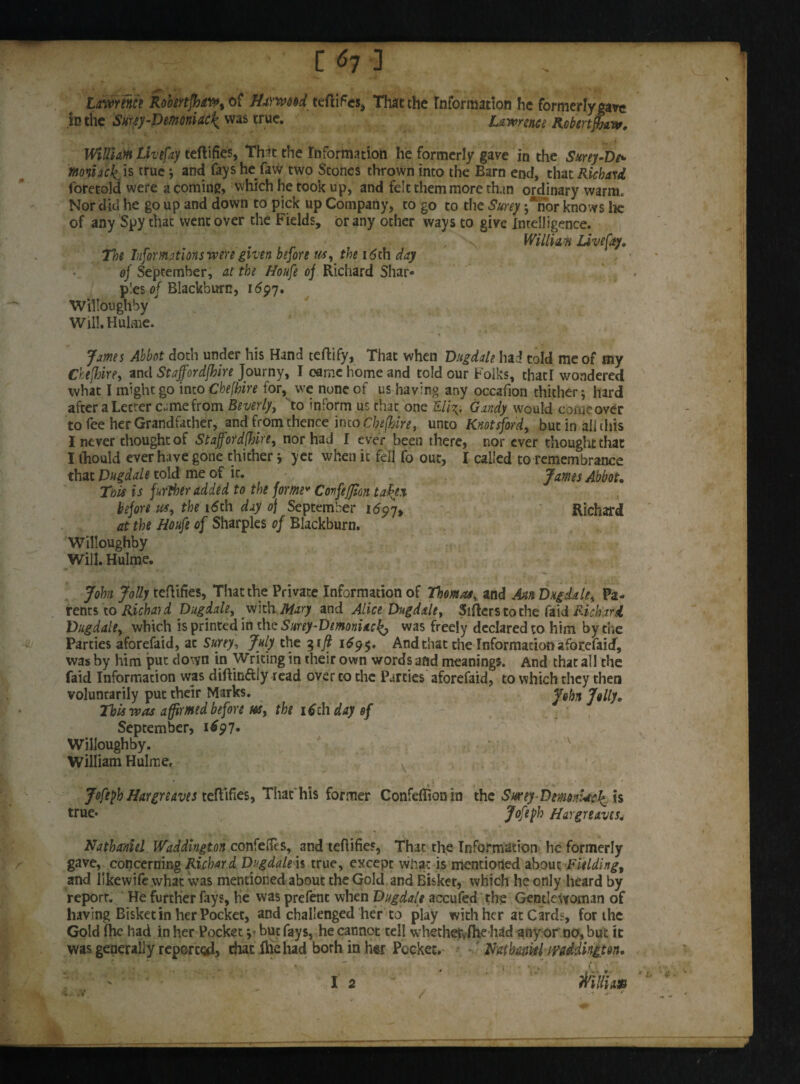 C 61 ] ^ ' * ■ Lawrence Robertfhaw, of farmed certifies, That the Information he formerly gave in the Snrsy-Demoniac'^ was true. Lawrence RobertJjarv» William Live fay certifies, Thit the Information he formerly gave in the Surey-De- moniaclris true; and fays he faw two Scones thrown into the Barn end, that Richard foretold were a coming, which he took up, and felt them more than ordinary warm. Nor did he go up and down to pick up Company, to go to the Surey j*nor knows lie of any Spy that went over the Fields, or any other ways to give Intelligence. William Live fay. 7k Informations wen given before us, the 16th day of September, at the Houfe of Richard Shar¬ pies of Blackburn, 1697. Willoughby Will.Hulme. James Abbot doth under his Hand tertify. That when Vugdale had told me of my Ckefhire, and Staffordfhire Journy, I came home and told our Folks, that! wondered what I might go into Chefbire for, we none of us having any occafion thither 5 hard after a Letter c.mefrom Beverly, vto inform us that one £///v. Gandy would come over to fee her Grandfather, and from thence into Chefbire, unto Knotsford, but in ail (his I never thought of Stajfordfbire, nor had I ever been there, nor ever thought that I ihould ever have gone thither j yet when it fell fo out, I called to remembrance that Vugdale told me of ir. James Abbot. Thu is further added to the forme* Covfefm taken before us, the 16th day 0} September 1697, Richard at the Houfe of Sharpies of Blackburn. Willoughby Will. Hulme. • ^ ■ ■ John Jolly tertifies, That the Private Information of Thomas, and Ain Vugdale, Pa¬ rents to Richai d Vugdale, with Mary and Alice Vugdale, Sirters to the faid Richard. Vugdale, which is printed in the Surey-Vemoniac^ was freely declared to him by the Parties aforefaid, ac Surey, July the 31ft 169$. And that the Information aforefaid, was by him put down in Writing in their own words and meanings. And that all the faid Information was diftin&Iy read over to die Parties aforefaid, to which they then voluntarily put their Marks. John Jolly. This was affirmed before us, the itfth day of September, 1697- Willoughby. v William Hulme. x Joftfh Hargreaves tertifies, That'his former Confefiion in the Swey-DemnUck is true* Jofefh Hargreaves. Nathaniel IVaddington confers, and tertifies, That the Information he formerly gave, concerning Richard Vugdale h true, except what is mentioned about Fielding, and Iikewife what was mentioned about the Gold and Bisker, which he only heard by report. He further fays. He was prefent when Vugdale accufed the Gentlewoman of having Bisket in her Pocket, and challenged her to play with her at Cards, for the Gold Ihe had in her Pocket y but fays, he cannot tell whethetvflie had any or no, but it was generally reported, chat ihehad borh in her Pocket. Nathaniel mddingm. I 2 c. -V