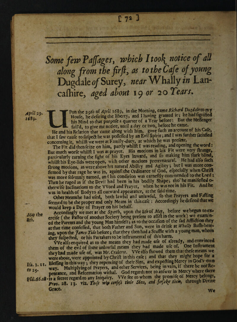 ' C 7* 3 April 29 1689. Some few Pajfages, which I too\ notice of all along from the firfi, os to the Cafe of young Dugdale of Surey, near Whally in Lan- cafhire, aged about 19 or 20 Tears, Pon the 29th of April 1689, in the Morning came Richard Dujdali tomy Houfe, he defiring the liberty, and I having granted it* he had dgriified his Mind to that purpofe a quarrer of a Year before: But the Meflenger - fail’d, to give me notice, until a day or two, before he came. He and his Relation that came along with him, gave fuch an account of htsCafe, that I faw caufe to fufpeft he was poffeded by an Evil Spirit j and I was further unshed concerning it, whilft we were at Family-duty, at which he was prefect. The Fit did then feizc on him, partly whilft I was reading, and opening the word: But much worfe whilft I was at prayer. His motions in his Fit were very ftrange, particularly turning the fight of his Eyes inward, and fo making him ftark blind, whilft his Eye-lids were open, with other motions preternatural. He had alio (uch ftrong motions, as were above his natural Ability and Agility; but I was morecon- firmed by that rage he was in, againft the Ordinance of God, efpecially when Chrift was more folemnly named, and his condition was earneftiy commended co the Lord : Then he raged as if the Devi! had been in his bodily Shape*, tho he manifefted o* therwife Inclinations to the Word and Prayer, when he was not m his Fit. And he was in health of Body to all outward appearance, at the faid time. Other Meanshe liad ufed, both lawful and unlawful, fo that Prayers and Fait mg feemed to be the proper and only Means in this cafe : Accordingly he defired that wc would keep a Day of Prayer on his behalf. Accordingly wemet at the Sparth, upon the 2th of May, before we begun to ex- ercife (the Paftorof another Society being prefent to a(Tift in the examin¬ ed the Parents and the young Man himfelt* as to the occjfion of the fad Affliction they at that time confefled, that both Father and Son, were in drink at Whally Rulh-bear- ing, upon the James Tide before * that they then had a Scuffle with a young man, whom they fufpeCted, or his Partakers to be inftrumental of this harm. We alfo enquired as to the means they had made -ufe of already, and convinced them of the evil of fome unlawful means they had made ufe of. One Inftrumcnt they had made ufe of, was Mr. Crabtree. We alfo (hewed them that thefe means wc were about, were appointed by Chrift in this cafe 5 and that they might hope for a Ifa t it Blefling in this way*, they repenting of their Sins, andexpeftingMercy inGod s own way. Multiplying of Prayers, and other Services, being in vain, if there be notRe- 5# pentancc, and Reformation withal. God regards not to anfwer in Mercy where there i>fil 46 .a-is a fecret regard to any Iniquity. We fee co whom the promif^of Mercy belongs, m,S 1B.iT viz. Afi Wmfefs Mr Sin,, and MalfMm, through Dime Grace. ^ ■ u- ' ■ >' Wt May the 9th. V .