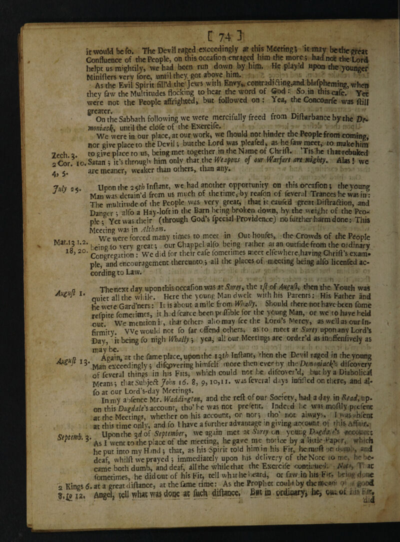 it would be fo. The Devil raged exceedingly ar this Meeting; ic may be the great Confluence of the People, on this occafion enraged him the more *, had not the Lord hclpt us mightily, we had been run down by him. He play d upon the younger Miniffers very fore, until they, got above him. - As the Evil Spirit fill'd the Jews with Envy,, contradicting,and blafpheming, when they faw the Multitudes flocking to hear the word of God So in this cafe. Yet were not the People affrighted, but followed on : \ea, the Concourfe was fhJJ On the Sabbath following we were mercifully freed from Difhrbance by the Dt• mniaefa until the clofe of the Exercife. ... We were in our place, at our work, we fhould not hinder the People from coming, nor give place to the Devil; but the Lord was pleafed, as he faw meet, to make him Zech 2 to give place to us, being met together in rhe Name of Chriff. Tis he that rebuked 2 Cor. io. Satan ; it’s through him only that the Weapons of our Warfare are mighty. Alas! we a <. are meaner, weaker than others, than any. July 2<. Upon the 2 $th Tnfiant, we had another opportunity on this occafion; the young J J v Man was detain’d from us much of the time, by reafon of feveral Trances he was in: The multitude of the People was very great, that it cauftd great Diffra&ion, and Danger ; alfo a Hay-loft in the Barn being broken down, by the weight of the Peo¬ ple ; Yet was their (through God’s fpecial Providence) no further harm done: This Meeting was in Altham. We were forced many times to meet in Out houfes, the Crowds of the People Mat.15 1.2. j e- tQ very grCar, our Chappel alfo being rather at an outfidefrom the ordinary l8> 2°‘ Congregation : We did for their eafe fometimes meet elfevvhere,having Chriff’s exam* pie, and encouragement thereunto > all the places of meeting being alfo licenfcd ac¬ cording to Law. . n The next day upon this occafion was at toy, the ijl of Amlh then the. Youth was AugH]t 1. icc ajjthe whjjc> Here the young Man dwelt with his Parenrs: His Father and he were Gardners: It is about a mile from Whally. Should there not have been fome refpite fometimes, it h d fcarce been pr flible for the young Man, or we to have held out. We mention ir, that others aho may fee the Lord’s Mercy, as well as our In¬ firmity. We would not fo far offend others, as to meet ar toy upon any Lord’s Day, it being fo nigh Wholly *, yea, all our Meetings are order’d as inoffenfively as a atiD- ^ Again, the fame place, upon the 1 $th Inflant, then the Devil raged in rhe young Man exceedingly; differing himfelf more then ever by the Demoniac^ difeovery of feveral things in his Fits, which could not be difeover’d, but by a Diabolical Means; that Sub jeft John \6. 8, 9,10,11. was feveral days infilled on there, and al¬ fo at our Lord’s-day Meetings. arc** In my abfence Mr. Waddhgton, and the reft of our Society, had a day in Read, up. on this Dugdale's account, tho’hewasnot prerent. Indeed he was moffly prtfent at the Meetings, whether on his account, or nor; rho’ not always. I was bient at this time only, and fo l have a further advantage in giving account of rhis Affair. * Upon the id of September, we again met at toy on young Dugdae's gccouuc: 01F 3* as I went to the place of the meeting, he gave me nonce by a huh* Paper, which he put into my Hand; that, as his Spirit told him in his Fit, he muff oe dumb, and deaf, whilft we prayed ; immediately upon his delivery of theNore tome, he be¬ came both dumb, and deaf, all the while that the Exercife continued. Note, V ac fometimes, he did out of his Fit, tell whit lie* card, or faw in his Fu. bdogdone 2 Kings 5. at a great diftance, at the fame time: As che Prophet coul.i by the mem 0 good 1% Angel, veil what was done ac fwch diftance, in erdinary, he, ou; m £<*,