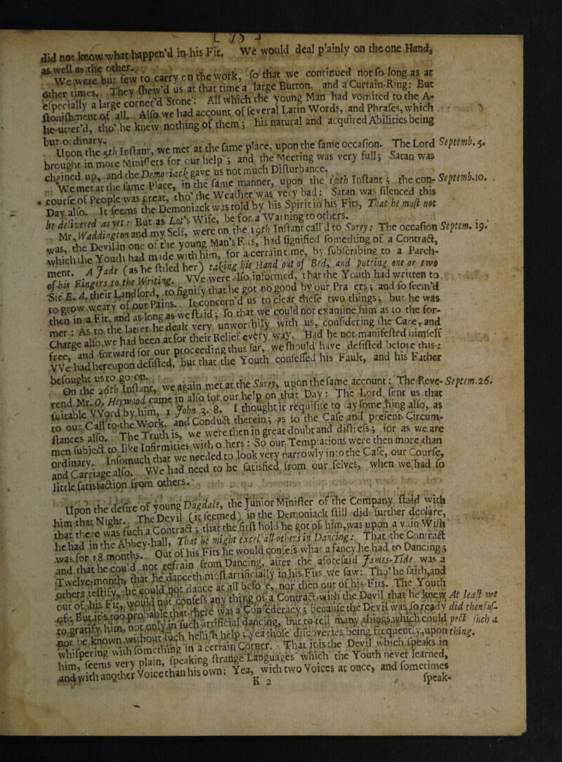 did not know what happen’d in his Fit. We would deal p’ainly on theone Hand, as well as the other. y ■ . • . f0 diat we continued not fo long as at OthTr'tWs They (hew’d us at that time a large Button, and a Curtain-Ring^ But other times. J-nq . „ Aii which the young Man had vomited to the A- efpeotaliy a Urge cor . * t 0f feveral Latin Words, and Phrafes, which he ut eT“ di' h; ktew nothing of them; his natural and acquired Abilit.es bemg bUU°po* they;tl. loftanr, we met at the fame place, upon the fame occafion. The Lord itftnA. 5- brought in more Minivers for our help ; and the Meeting was very full i Satan was inftjntri • bt Smy: T1:e occafion w m.Waddiogton^d my Self, were on 9 fomediing of a Contraft, w?s.’ , T YVn' rh had or a ^cahuimc, by fubferibing to a Parch- -whichthe Youth ha e tM„g his {Utid otto) Bed, md putting or,t or two ment .A J* he Med herj t^g t Mr the Youth had written to of his Bugm to v» ™ d b r ,,ra ers and fo fre,n.d Sir E. A. their Landlord o SggftW thefe two things bur he was to grow-weary of our_ ■ ■ fo tl,at We could not examine him as to thefor- • then in at it, ™d as Io g *“ unworihUy with us, confidermg die Case, and met: As to the lac r their Relief every way. Had he not maniferted iiimlelf > • wethouid have defifted befoie this: te^£S£s,'|3|5X»h u> >-h - »•**. rend Mr. 0. fJtyW’O- cam » thought it requifice to fay fome.hing alfo, as fuicable Word by.him, i ? f>. i1. [ \ Cafc & prerent6Circum- t0 our Call to-thewor^ doubt and dirtrels- for as we are fiances alfo. The Truth_ » 0 hers: So our Temptations were then more chan men fubjeft to li <e ln^r^ needed to look very narrowly into the Cafe, our Courfe, i,» i «.», — - w*> lictlefatisfctaion from others.- . , , r „„c „n„no Doodah. the junior Minirter of the Company ftaid with • Up,0n K,e trf' TheDevfl (if feemed) in the 5emoniac.lt ilill did further declare, him that Night.. Th ..9k rhc firft hold he goc of him,was upon a v an Wnh that there was. fucha Co & , •%* , ^ . That the Contraft he had in the AteyM, * woum COnfefs what a fancy he had to Dancing was for 18 months. Out ot m Darlci al-rer ^ afocefaid Jxmis-Tiit was a and 'hathec“u i Yie rfaycethmoflartificially inhis-Fits wefavv: Thy’he faith,and T.velve-month, that he» - ... , rf,J v. ^QUt of y,ts Fics. The,Youth others certify, he ‘ tiling of a CbatratT-wiih the Davi] that he knew At haft wt out of this Fu, V#Wjg hf| J3S a^oa^deracy $ becaufc the Devil wasfo ready did thmfuf. ,cf: Burnt smopro.-ab e th but o tel! many things which con Id pod M(t to gratify bel ^telPl Veathofe d.foveries being faquent;y,uponfM^. •nor be knownThat itisthe Devil which 1 peaks m whifpering f ftrange Languages which the Youth never learned.