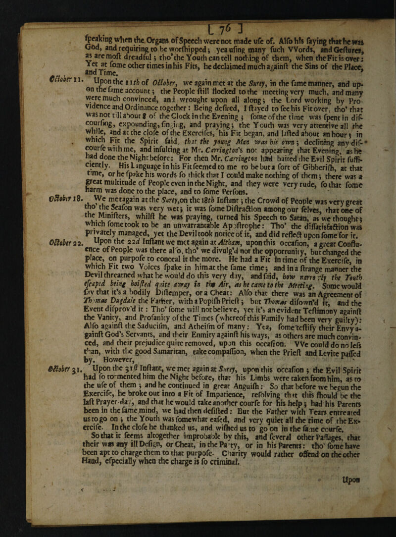 Speaking when the Organs of Speech were not made ufe of. Alfo hfs faying that he was God, and requiring to be worfliipped; yea ufmg many fuch Words, and Gefturcs, as aremoft dreadful; tho’the Youth can tell nothing of them, when the Fit is over; 3 *omc other times in his Fits, he declaimed much againfl the Sins of the Place, and Time. 9 October 11. Upon the 11 th of Oftober, we again met at the SuYey, in the fame manner, and up¬ on the fame account; the People {fill flocked to the meeting very much, and many were much convinced, and wrought upon all along; the Lord working by Pro vidence and Ordinance together: Being defired, I flayed to fee his Fit over, tho’that was not till about $ of the Clock in the Evening ; forae of the time was fpent in dif- courfag, expounding,tinging, and praying; the Youth was very attentive all the while, and at the clofe of the Exercifes, his Fit began, and lafled about an hour * in . which Fit thc Spirit faid, that the young Man was hi* own; declining any d if* courfe with me, and infulting at Mr. Carrington's not appearing that Evening, as he had done the Night before: For then Mr. Carrington had baired the Evil Spirit fu Ar¬ dently. His Language in his Ficfeemcdto me ro bebuta fort of Gibberifh, at that time, or he fpakc his words fo thick that I could make nothing of them; there was a great multitude of People even in the Night, and they were very rude, fothac fome harm was done to the place, and to fome Perfons. VfiohriB. We metagain at the Surey,on the 18th Inftanr; the Crowd of People was very great tho theSeafon was very wet; it was fome Diftra&ion among our felves, that one of the Mmifters, whilft he was praying, turned his Speech to Satan, as we thought ; which fome took to be an unwarrantable Apoflrophe: Tho* the diflatisfaftion was privately managed, yet the Devil took notice of it, and did reflea upon fome for it. Oftabtr 2 2. uPon thc 2 Mant we met again at Altham, upon this occafion, a great Conflu¬ ence of People was there al 'o, tho’ we divulg’d not the opportunity, but changed thc place, on purpofe to conceal it the more. He had a Fit in time of the Exercife, in which Fit two Voices fpake in htmatthc fame time; and in a flrange manner the Devil threarned what he would do this very day, and faid, how narro ;iy the Touth efcaped being hoifled quite away in th$ Air, as he came to the Meeting. Some would fav that it’s a bodily Diflemper, ora Cheat: Alfo that there was an Agreement of Thomas Du*da/e the Father, with aPopifhPriefl; but Thomas difown’d it, and the Event difprov’d it: Tho’ fome will not believe, yet it’s an evident Teflimony againfl the Vanity, and Profanity of the Times ('whereof this Family had been very guilty): Alfo againfl the Saducifm, and Atheifm of many: Yta, fometeflify their Envy a- gainft God’s Servants, and their Enmity againfl his ways, as others are much convin¬ ced, and their prejudice quite removed, upon this occafion. V Ve could do no lefs than, with the good Samaritan, take companion, when the Priefl and Levite pafled by. However, r * &tlobtr gi. Upon the 31 (l Infant, we met again at Surey, upon this occafion ; the Evil Spirit had fo tormented him the Night before, that his Limbs were taken from him, as to the ufe of them ; and he continued in great Anguifh: So that before we begun the Exercife, he broke out into a Fit of Impatience, reviving th tt this fhould be thc laft Prayer day, and that he would take another courfe for his help; had his Parenrs been in thc fame mind, we had then defifled: But the Father with Tears entreated us to go on ; the Youth was fomewhat eafed, and very quiet all the time of the Exe¬ crate. In the clofe he thanked us, and wifhed us to go on in the fame courfc. So that it feems altogether improbable by this, and feveral other Pafages, that their was any illDefign, or Cheat, in the Pa ty, or in his Parenrs: tho fome have been apt to charge them to that purpofe. Charity would rather offend on the other Hand, efpccially when the charge is fo criminal.