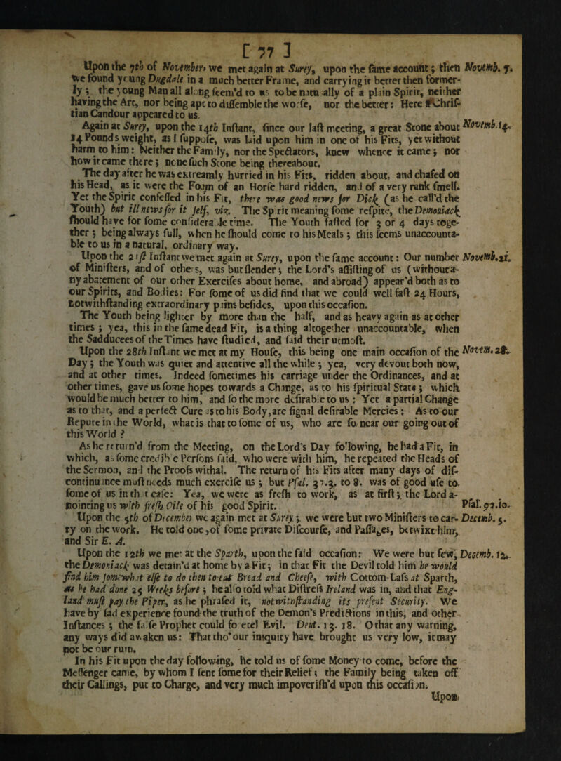 Upon the 7tb of KoumbtYt we met again at Surty% upon the fame account ; then AloviHtb. J tve found ycung Dug dale in a much better Frame, and carrying ir better then former¬ ly ; the young Man all along Teem'd to «s to be natu ally of a plain Spirir, neither having the Art, nor being ape to diflemble the worfc, nor die better: Here tf^Jhrif- tian Candour appeared to us. Again at Surey, upon the 14^ Inftanr, fince our laft meeting, a great Scone about Novtmb.\$* 14 Pound s weight, asf fuppofe, was laid upon him in one of his Fits, yet without harm to him: Neither theFam;Iy, nor the Spectators, knew whence it came; nor how it came there; ncnefuch Stone being thereabout. The day after he was extreamly hurried in his Fits, ridden about, and chafed on his Head, as it were the Foam of an Horfe hard ridden, and of a very rank fmeil. Yet the Spirit confefled in Ins Fit, there was good news jor Dicl^ £as he call’d the Youth) but ill news for it Jelf, viz. The Sprit meaning fome refpite, the Dmouidct^ fhould have for fome ccnfidera'.Jc t’me. The Youth faded for 3 or 4 days toge¬ ther ; being always full, when hefhould come to his Meals; this feems unaccounta¬ ble to us in a natural, ordinary way. Upon the 2\fl rndantwemet again at Surey, upon the fame account: Our number Novetob.ii. ©f Minifters, and of others, was but (lender; the Lord's affiftingof us (wkhoutra- ny abatement of our other Exercifes about home, and abroad) appear’d both as to our Spirits, and Bodies: For fome of us did find that we could well fad 24 Hours, cotwithdanding extraordinary pains befides, upon this occafion. The Youth being lighter by more than the half, and as heavy again as at other times; yea, this in the fame dead Fit, is a thing altogether unaccountable, when the Sadduceesof theTimes have dudied, and faid their uemoft. Upon the 2Bth Indent we met at my Houfe, this being one main occafion of the AfottfflLaTv Day ; the Youth was quiet and attentive all the while ; yea, very devout both now, and at other times. Indeed fomecimes his carriage under the Ordinances, and at other times, gave us fome hopes towards a Change, as to his fpiricual Stats ; which, would be much better to him, and fo the more dtfirabie to us : Yet a partial Change as to that, and a perfed Cure as tohis Body,are fignal defirable Mercies: As to our Repute in the World, what is that to fome of us, who are fa near our going out of this World ? As he return’d from the Meeting, on the Lord’s Day following, he had a Fit, in which, as fome credib e Perfons faid, who were with him, he repeated the Heads of the Sermon, and the Proofs withal. The return of his Fits after many days of dis¬ continuance muff needs much exercifc us; but PfaL 57.5, to 8. was of good ufe to. fome of us in th t cafe: Yea, we were as frefh to work, as at firfl; the Lord a- fiointing us with frefh Cile of his good Spirit. Ptal. p J.io. Upon the $tb ofDtcembn we again met at Surey y we were but two Minifters to car- Dtctmb. 5. ry on the work. He told one,of fome private Difcourfe, and Pa(fabes, betwixt him, and Sir E. A. Upon the 12tb we me* at the Sparth, upon the faid occafion: We were but few, Desemb. 12,. the Demoniacl? was detain’d at home by a Fit; in that Fit the Devil told him he would find him Jomrwhjt elfe to do then to eat Bread and Cheefe, with Cottom-Lafs at Sparth, as he had done 2$ Wte^s before ; heahotold w.hac Difirefs Ireland was in, and that £^- land mujl pay. the Piper, as he phrafed it, notwith(landing its prefent Security. We have by fad experience found the truth of the Demon’s Predictions in this, and other Inftances ; the faJfe Prophet could fo etel Evil. Deut. 13. 18. Ochat any warning, any ways did awaken us: Thattho'our iniquity have brought us very low, itmay pot be our ruin. In his Fit upon the day following, he told us of fome Money to come, before the Meffenger came, by whom I fent fome for their Relief *, the Family being taken off their Callings, put to Charge, and very much impoverifil’d upon this occafhm Upo»: