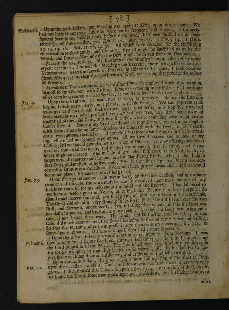 r t iwf nw Meeting was again at Sufej, upon this account: We mmbS. Uponthe iorHntonc, werenotfo frequent, and violent, as formerly. had but hcde Company ^ mentioned, had been mfifted on at thefe Several Scriptures, befides thole b tore men. . . ^ . r;„.. ■ , Tm, u Meetings, on this occafion,. • X* Al) vvhich were direfted for the fandifying l5‘ and Country; that all might be fandified to us .by the this occafion to the P “tttty* , j p’evil mioht be driven from the Demoniack. Word, and Prayer of ^ being all taken off by other Jmany the i«, «ai ry. hisyMee[in t0 an Exercife, there being a likelyhood of a urgent occafions ; I tume ofp rs> hr this and ocher cates, I took occafion Temptattoty As tome i ovidenceof God, concerning that point of the anfwer (from Neb. $. 7.; to ciear 111 of Prayers. ^ . were a’mofl Weekly employ’d upon this occafion, It was nearTwelve-m : . fomeofus corning many Miles: Had not fome in mod foiemn Prayer, not have been fo well endjired. . . of us been long enured to ’ ac sw(y as formerly. Before the Exercife Jm. f. Upon the yfb Inftanr, v«e % * Famijy. We had appmeim caufe begun, I dealt particularly, a p confider ng how Popifhly they had ,0 Mg th« the work did «£*^Khadled: Yea, how little Senfe fome of been brought up j wliac p i10VV fl ,w they were at confeffing what might be the them had .of their fad Cafe’ a“['£thoudlt it requifite vet, to deal more roughly Caufes thereof. Someqf my B«th ^moug^^ ^ ^ ^ or of vv.tch- with them, there being^ o P | was (-omewliar fhy as to furtherp oceed- craft, even among themkl ' ieft Vve ftiouH exceed the bounds of our ing, left w5,had oc,gy0“nfriiegmain occafion of Offence: yet they offering ihejmfeives Calling; left we (hould give th 1 was in-ended, that the thing, an 1 tliem- to trialfome trial was made, andt^of ded fufpicioll> as ro Witchcraft, or felves mighr be cleai d p nu[ ;nt0 the Magiftrates hands, who is the Judgin Impofture, the miner joJcaufe- We intheufe of Spiritual Means are eon- cemedfofr asTfsaPoaeffion; VYewouldhave proper meansufed; and .vewould keep our place: VVfiiever odurj° on th( fame occaf100j and in the fame Jan. 23. Upon the 23d Infiantw 8 be wholly devolved upon me *, but one of my manner *, I thought the work middle of the Exercife. I had laboured to Brethren came m for my ^e]P a$ tQ his Cafe. But alas! to little purpofe: So work feme Scnfe upon ther Y ■ ’ , «ivjrifc of him up toSaran in the norfefenfe. that T much feared the to , . in h’isFits; fo that he did Feats above hisown The Devil did *ahim very ftrangly in womkrlui that his Hud was Skill, and Strength, ondoubc ^y , y..? . £ yet then his Body was in asg jod a jiot dafht in pieces, and his Sp 9 Doubt and Diftraftion about our Ducy in this Jme'Sw foreign corny Spirited Calling: Cafe, did nracnex^’ r™n efled more than ordinary concerning ltj yea, in So that the Morning a.terl was pteu^ nior , efoecja], fome Agony about it: O the w o g the fame account. I was ■ Upon the ddiot **■« ® * « Sg'’otTe” ocCf.ons, as I fupnofevbuc Ftbrai) 6. then wholy.ffW bymyBi^ 'Vh' Youth tad been tVe,e from any confnlerable the Lord,hefped in all the Wok. lh. xputru . * his M Pit he for- fit for a fortnig'-ti jo chat y._j at thSuiif’amt when adoing. therfpake of ihingjdone a mw foil feting of Minifters at Smy, Upon C K v aforefaid * Tho’ the Difcouragemems from many others yw re v^ry Tib. 10. upon the occafion atoretasd I no At (he dol(. of the Exereife, ffifeJ1 ;K££ &»; more