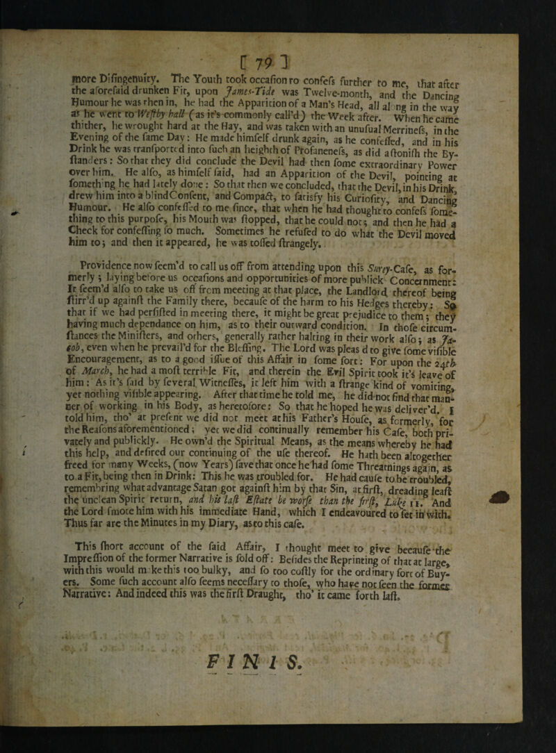 more Dirtngenuity. The Youth took occafionro confers further tome that after the aforefaid drunken Fir, upon Jamet-Tide was Twelve-month, and the Dancing Humour he was rhen in, hr had the Apparition of a Man’s Head, all along in the wav as he went to Wefiby ball (as it’s commonly call'd J the Week after. When he came thither, he wrought hard at the Hay, and was raken with an unufuaiMerrinefs in the Evening of the fame Day: He made himfeif drunk again, as he confetfed and in his Drink he was tranfportt d into fuchan heighthof Profanenefs, as did aflonifh the By- Handers: So that they did conclude the Devil had then fome extraordinary Power over him. He alfo, as himfeif faid, had an Apparition of the Devil pointing at fomethmg he had lately done: So that then we concluded, that the DeviL in his Drink drew him into a blindConfent, and Compact, to fatisfy his Curiofiry, and Dancing Humour. He alfo confefErd to me fince, that when he had thought to confcfs fome- thing to this purpofe, his Mouth was Hopped, that he could not; and then he had a Check for confefling fo much. Sometimes he refufed to do what the Devil moved him to; and then it appeared, he was tofled ftrangely. Providence now feem’d to callus off from attending upon this Surey-Cafe, as for¬ merly ; Hyingbefore us occafions and opportunities of more publick Concernment: It feem’d alfo to rake us off from meeting at that place, the Landlord, thereof being flirr’d up againfl the Family there, becaufe of the harm to his Hedges thereby: Sq. that if we had permitted in meeting there, it might be great prejudice to them ; they having much dependance on him, as to their outward condition. In thofe circum- ftances the Minirters, and others, generally rather halting in their work alfo *, as Jx- tob, even when he prevail’d for the Bit fling. The Lord was pleas d to give fome vifible Encouragement, as to a good ifTue of this Affair in fome fort: For upon the 2Ath of March, he had a mort terrible Fit, and therein the Evil Spirit took it’s leave of him : As it’s faid by feveral WitnefTes, it left him with a rtrange kind of vomiting yet nothing vifible appearing. After that time he told me, he did not find that man¬ ner of working in his Body, as heretofore: So that he hoped he was deliver'd. I told him, tho’ at prefent we did not meet athis Father’s Houfe, as formerly, for the Reafons aforementioned; yet we did continually remember his Cafe, both pri¬ vately and pubtickly. He own’d the Spiritual Means, as the means whereby he had t this help, and defired our continuing of the ufe thereof. He hath been altogether freed for many Weeks, (now Years) favethat onceheliad fome Threatnings again as to a Fit, being then in Drink: This he was troubled for. He had caufe to be troubled, remembring what advantage Satan got againfl him by that Sin, atfirft, dreading leaf! the unclean Spirit return, and his lafl Eflate be worfe than the fir ft, Luke ii. And the Lord frnotehim with his immediate Hand, which I endeavoured to fee ih with. Thus far are the Minutes in my Diary, as to this cafe. This fhort account of the faid Affair, I thought meet to give becaufe the Impreflion of the former Narrative is fold off: Befides the Reprinting of that at large with this would m ke this too bulky, and fo too coflly for the ordinary fore of Buy¬ ers. Some fuch account alfo feems neceffary co thofe, who have not feen the formes , Narrative: And indeed this was the firrt Draught, tho’ it came forth lafL FIN I S.