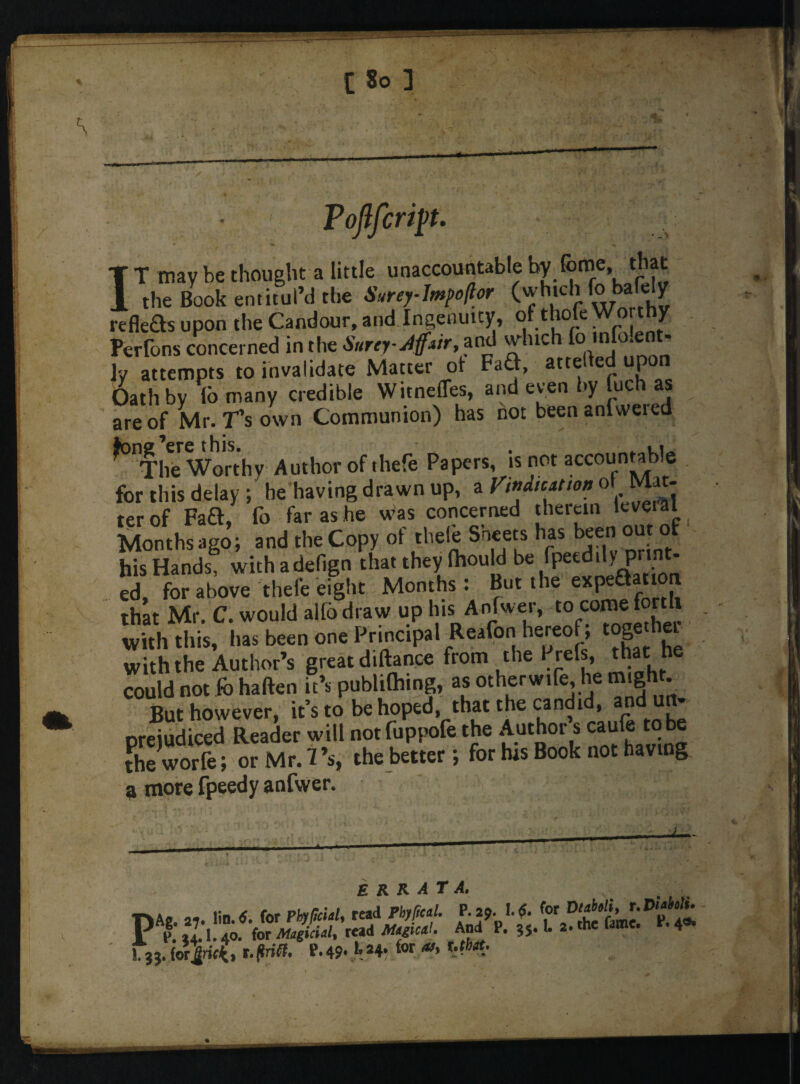 ’|H -tfj Vojlfcrip. T T may be thought a little unaccountable by Tome, that 1 the Book entitul’d the SureyJmpoflor (which fo bah; y refleas upon the Candour, and Ingenuity, of thole Worthy Pcrlons concerned in the $urey-J{f*ir, and whic °n,r\0*^ n ]y attempts to invalidate Matter of FaG, att® e- u£ Oath by lb many credible Witneffes, and even by fuch as are of Mr. fs own Communion) has hot been anlweied The Worthy Author of thefe Papers, is not accountable for this delay; he having drawn up, a Vindication o» Mat¬ ter of Faft, fo far as he was concerned therein level al Months ago; and the Copy of theleSneers has been out ol his Hands, with adefign that they lhould be rpeedity prin - ed, for above thefe eight Months: But the expeaatton that Mr. C. would alfbdraw up his Anfwer, to come forth with this, has been one Principal Reafon hereof; toge hei with the Author’s great diftance from the Prefs, that he could not fb haften it’s publilhmg, as otherwife,he migh . But however, it’s to be hoped, that the candid, and * oreiudiced Reader will notfuppofe the Author s caule to be the worife; or Mr. 7’s, the better; for his Book not having 9 more fpeedy anfwer. errata. 'i: ~*£i*m* p-49, U4, for-