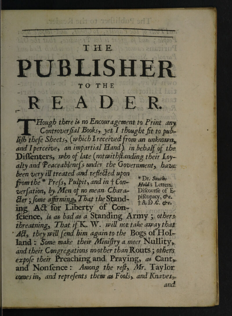 '■* ± i ^ • .1 THE TO THE D THough there is no Encouragement to Print any, Controverfial Books, yet I thought fit to pub- Ejb theftSheets, (whichIreceivedfrom an unknown% and I perceive, an impartial Handy, in behalf of the. Diflenters, who of late (notwithftanding their Loy¬ alty and Teaceablenefs under the Government, have, been very ill treated ami refieSled upon from the* Prefs, Pulpit, and in f Con- verfatiori) by Afen of no mean Char a*- Dilcourfe of E- mg Aft for Liberty of Con- leience, is as bad as a Standing Army; other® ihreatning, ThaiifK. W. will not take away that j0, they wijl fend him again to the Bogs of Hol¬ land : Some make their Miniftry a meer Nullity* and their Congregations no other than Routs; others expofe their Preaching and. Praying, as Cant* and Nonlence: Among the reft, Mr. Taylor ernes in, and reprefents them as Fools, and Knaves.*, and-