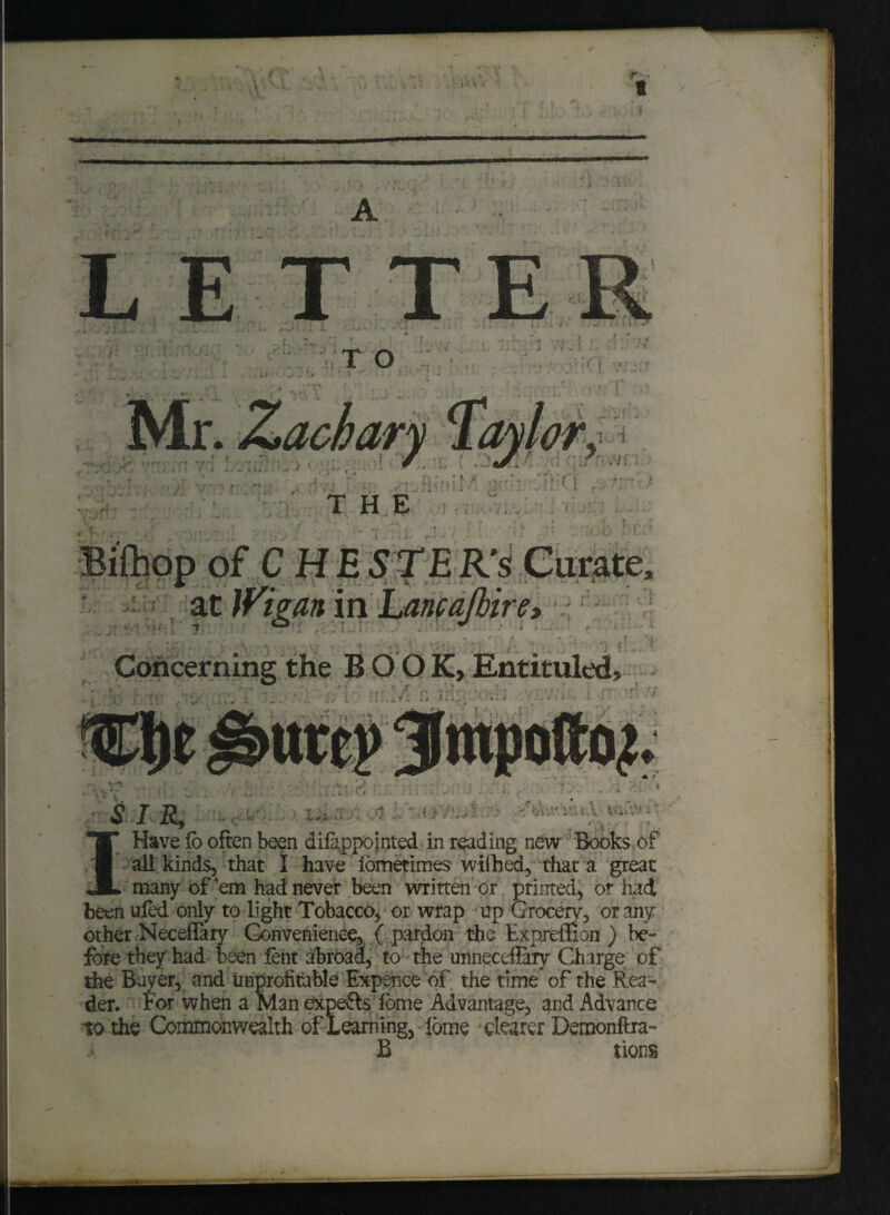 t ' m T O j VIjI . •* ? t j ' y r , li 1 t h , r& s. Mr. Zachary Toyl ■. * i -t .I _ „_or^ ■’ fT* ;|>vT J 1 *1 ? i J T i J4i K * J ' + \ i v *- f ■ - * «•* rr ; THE S: .- -si-i ? - - * * i * .'•»** r ''si * vitj, • • , • -:v p , Entituled, . Jt '■•••-■■• ; ; - ' 5 ' ► • ' T ‘ < ,/ l ■ - J 1 , , > ill | t 1 . .1 .. J- * - - • -4 - ' / ' * 1 * irti . id. - i ^ ^ ' - ' ' $ I R9hm 7 Have lo often been difappointed in reading new Books of all kinds, that I have lometimes wifted, that a great many of’em had never been written or printed, or had been uled only to light Tobacco, or wrap up Grocery, or any other Neceflary Convenience, ( pardon the Expremon ) be- fore they had been lent abroad, to the unneceflary Charge of the Bayer, and unprofitable Expence of the time of the Rea¬ der. For when a Man expefls lome Advantage, and Advance to the Commonwealth of Learning, iome dearer Demonftra- B tions