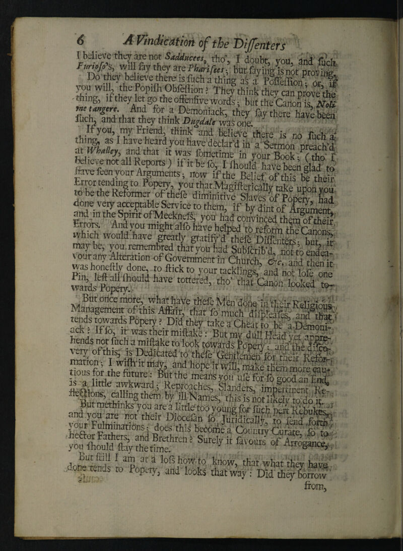 r elieve they are not Sadkucees, tho', I doubt, you, and luch Funofi% win fay they vePhmfhes. but faying is not prov£ Do they believe there is fuch a thing as a PoflefTwui JI? T the Popifh Ohfeflion > They^SLk they cSr^e ! 'S’ if they let go the offenfive words; but the Canon is, Noli rnt ttmgtre. And for a Demoniack, they fay there have been fuch, and that they think Bugdah was onl 7 have been ;f you, my Friend, think and believe there is no fuch a- thing, as I have heard you have declar'd in a Sermon preach’d at W halley, and that it was fometime in your Book ~?(tho' f believe not all Reports) if it be fo, I fliould have been glad to have feen your Arguments; now if the Belief of this bf ther Error tending t° Popery, you that.MagiftericaUy take upon you' 10 be the Reformer of thefe diminitive Slaves of Pooerv bad done very acceptable Service to them, if by dint of ArSnenf and m the Spirit ofMeeknefo you had convinced themSeir Errors. And y ou might alfo have helped to reform the Canons ' which would.have greatly gratify d thefe Diffenters- buT it maybe, you.remembred that you had Subfcrib’d mr J vourany Alteration of Government in Church, &c, aiidthenit ashoneftly done, to flick to your tacklings, and not lofe one ward liw haVe t0ttered> th0’m Canon looked to- hul iuoi a mntaKe toiook towards Popery1 andFM dfoA Sffor i?S mlp ad ll0?e Jt will make tfibm more ca* no as for th^ future: But the means you ufe for fo food an Entf is ^ httfo awkward ; Reproaches, .. 'Slanders, imiJrtiiienfdtC fegions, calling them by ill Names,1 this is not likely to do C Rutmethinks you are a little too voung for fuch irn foSfo «fisai g m M * juMSSr Mg® SIT-! sId? * M “s HMfUt from.