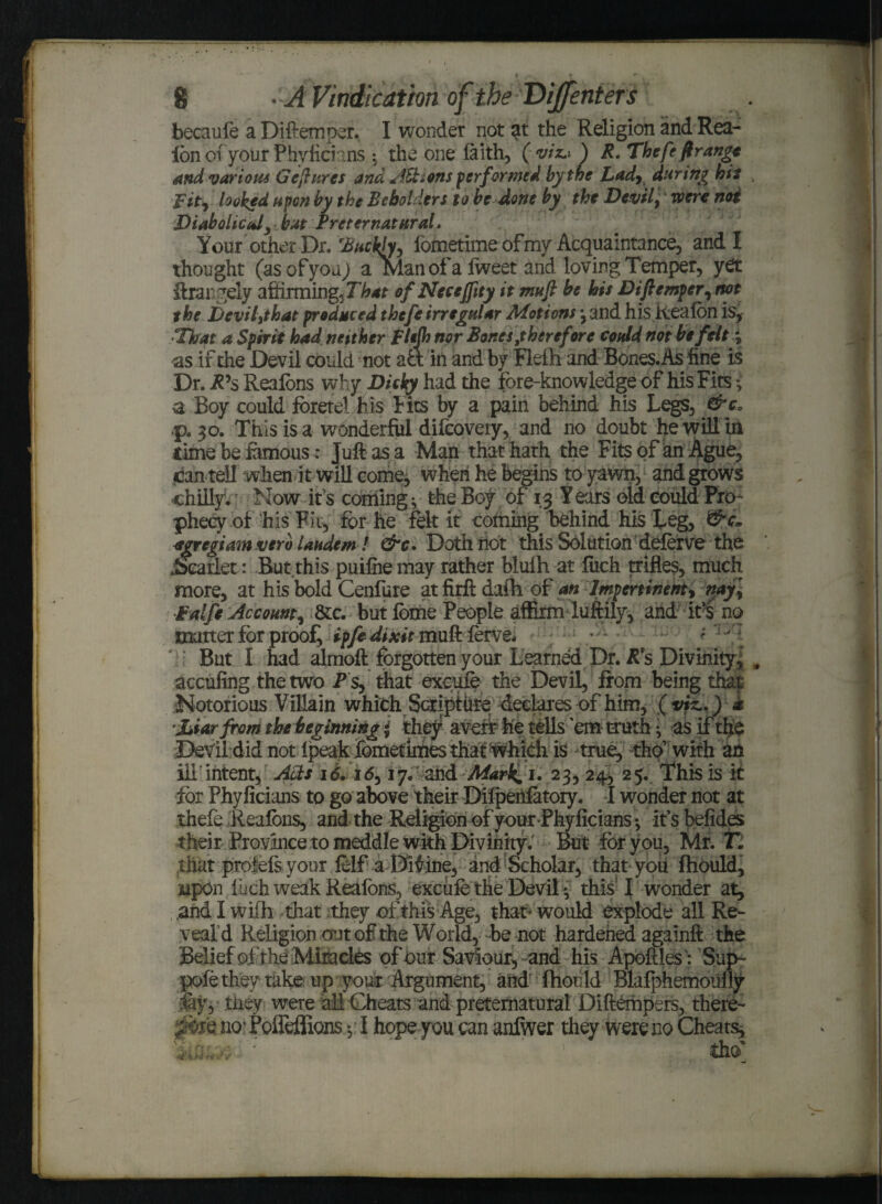 becaufe a Diftemoer. I wonder not at the Religion and Rea- ion ofyour Phvficians : the one faith, (viz..) R. The fe ft range and various Ge[hires and Actions performed by the Lady during hit fit) looked upon by the Beholders to be done by the Devil; were not Diabolic idy..but Preternatural. Your other Dr. 'Buckfo, fometime of my Acquaintance, and I thought (as of you) a Man of a lweet and loving Temper, yet ftrangely affirming, That of Nccejfity it muft be his Diftemperrnot the Devil^that produced theft irregular Motions *, and his Reafon is, •That a Spirit had neither Fltjh nor Bones^therefore could not be felty <as if the Devil could not aft in and by Fief hand Bones. As fine is Dr. R's Reaions why Dicky had the fore-knowledge of his Fits * a Boy could foretel his Fits by a pain behind his Legs, &ca p. 30. This is a wonderful difeovery, and no doubt he will in time be famous: Juft as a Man that hath the Fits of an Ague, jjan tell when it will come, when he begins to yawn, and grows chilly. Now it's coming ; the Boy of 13 Y ears old could Pro¬ phecy of his Fit, for he felt it coming behind his Leg, agregiam verb laudem! &c. Doth riot this Solution deferve the .Scarlet: But.this puifiie may rather blufh at fiich trifles, much more, at his bold Cenfure at firft daih of an Impertinent; nay\ Falfe Account, die. but fome People affirm luftily, and ifs no matter for proof, ipfe dixit muft lerve. ; : But I had almoft forgotteny our Learned Dr. R*s Divinity, # acculing the two Ps, that excufe the Devil, from being that Notorious Villain which Scriptiite declares of him, £ viz..) k jbiarfrom the beginning * they avert fee tells 'em truth ♦ as if the Devil did not fpeak fometlmes that which is true, tho’ with an ill intent, Acts 16.1 d, 17. and Mark. 1. 23, 24, 25. This is it for Phyficians to go above their Dilpenfatory, I wonder not at thefe Reafbns, and the Religion of your Phyficians; if s befides their Province to meddle wkh Divinity. But for you, Mr. T. that profefsyour felf a Divine, and Scholar, that you fhould, upon i uch weak Reaions, excufe the Devil; this I wonder at, .and I wifh that they of this Age, that’ would explode all Re¬ veal d Religion out of the World, be not hardened againft the Belief of the Miracles of our Saviour, and his Apoftles: Sup- pofe they take: up your Argument, and fhould Blafphemoufly fay, they were all Cheats and preternatural Diftempers, there- pm no* Polieflions;; I hope you can anfiver they were no Cheats,