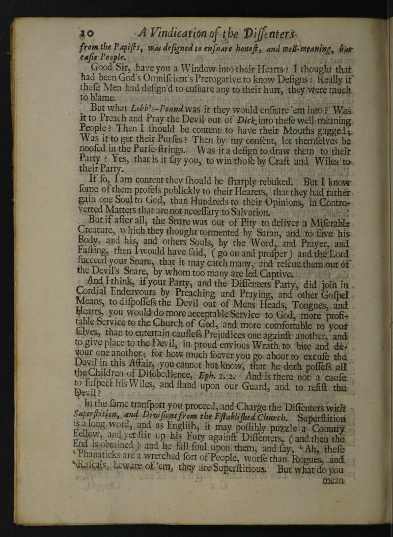 from the Papifts, was defigned to enfnare hone ft ^ and well-meaning^ (tut tafie People. Good Sir, have you a Window into their Hearts ? I thought that had been God s Omnilcient’s Prerogative to know Defigns: Really if ihele Wen had delign’d to enlnare any to their hurt, they Were much to blame. „ But what Lobb's-Pound was it they would enlnare 'em into ? Was rt to Preach and Pray the Devil out of Dick^'mto thefe well-meaning People? Then I fhould be content; to have their Mouths gagged Was it to get their Purfes ? Then by my content, let themlelves be nooted in the Purle-firings. \\ as it a defign to draw them to their Party ? Y es, that is it fay you, to win thole by Craft and Wiles to their Party. If fo, lam content they fhould be fharply rebuked. But I know lome of them profefs publickly to their Hearers, that they had rather gam one Soul to God, than Hundreds to their Opinions, in Control verted Matters that are not neceflary to Salvation. „ But if after all, the Snare was out of Pity to deliver a Miferable Creature, whichthey thought tormented by Satan, and to lave his and his, and others Souls, by the Word, and Prayer, and halting, then I would have laid, ( go on and prolper ) and. the Lord lucceed your Snare, that it may catch many, and refcue. them out of the Devil s Snare, by whom too many are led Captive*, And I think, if your Party, and the Diffenters Party, did join in , Cordial Endeavours by Preaching and Praying, and other Gofpel Means, to difpoflels the Devil out of Mens Heads, Tongues, and Hearts, you would do more acceptable Service to God, more profit tabxe Service to the. Church of God, and more comfortable to your ielves, than to entertain caullefs Prejudices one.again* another, and ogive place tp the Devil, in proud envious Wrath to bite and de^ vour one another ^ for how much foever you go about to excufe the ^ir,yQu cannot but knew, that he doth poffefs alt the Chdclren of Di(obedience, Eph. 2. 2. And is there not a caufe o lulpect his Wiles, and hand upon our Guard, and to refill the Devil? . ■ • Ih dieTame transport you proceed, and Charge the Difienters witfi Superjittfon, and D,v,font from the EfiMJhed Church, Superftitioa is a long word, and as tngliih, it may poffihty puzzle a Country