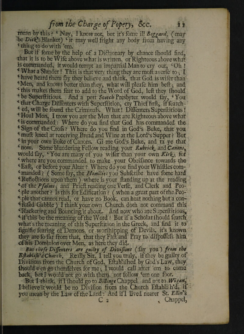 ine^n by this ? ‘ May, I know not, but it’s lome ill Boggard, ( way be Dicf^s Blanket) c it may well fright any body from having any ‘thing to do with’em. - But if lome by the help of a Dictionary by chance fhould find, that it is to be Wile above what is written, or Righteous above what is commanded, it would tempt an impartial Man to cry out, cGh ! < What a Slander! This is that very thing they are moft averle to I c have heard them lay they believe and think, that God is wifer than ‘Men, and knows better than they, what will pleafe him beft ^ and * this makes them fear to add to the Word of God, left they fhould ed, will be found the Criminals. What! Diflenters Superftitious l 4 Houl Mon, I trow you are the Men that are Righteous above what 4 is commanded: Where do you find that God has commanded the 4 Sign of the Crols ? Where do you find in Godcs Buke, that you € muft kneel at receiving Bread and Wine at the Lordcs Supper ? But ‘in your own Buke of Canons. Gi meGodcs Buke, and ta ye that ‘ now. Some blundering Fellow reading your RubricC and Canonsy would lay, ‘ You are many of you wifer than your own Kirk^ lor c where are you commanded to make your Obeifance towards the ‘ Eaft, of before your Altar t Where do you find your Whiftles com- ‘ manded ? ( Some fay, the Homilies y ou Subfcribe have lome hard 4 Reflexions upon them ) where is your Handing up at the reading ‘of the Pfdms-, and Prieft reading one Verle, and Clerk atid Peo- 4 pie another > Is this for Edification ? ( when a great part ofthe Pecn 4 pie that cannot read, or have no Book, can hear nothing but a con- 4fufod Gabble) I think your own Church doth not command this ‘ 'Racketing and Bouncing it about.. And now who are Superftitious, 4 if this be the meaning of the Word ? But if a Scholar Ihould fearch what's the meaning of this Superftition in the Greek, and find it to fignifie fearing of Demons, or worfhipping of Devils, it's known they are lo far from that, that they Faft and Pray to difpoffefs him of his Dominion over Men, as here they did. But thefe Dijfenters are guilty of Diviftons (lay you ) from the EflMiflfd Church. Really Sir, I tell you truly, if they be guilty of Diviiions from the Church of God, Eftablifhed by God's Law, they ihould e en go themfelves for me •, I would call after em to corns back, but I would not go with them, nor follow ‘em one foot. But I think, ifl fhould go to Billing* Chappel and not to, fVig*ti> Lbelieve it would be no Divifion from the Church Eftabli-h’d, if ytfu mean by the Law of the Land* And ifl lived nearer St. Ellin's C 2 . Chappel,